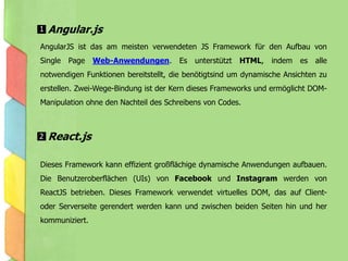 AngularJS ist das am meisten verwendeten JS Framework für den Aufbau von
Single Page Web-Anwendungen. Es unterstützt HTML, indem es alle
notwendigen Funktionen bereitstellt, die benötigtsind um dynamische Ansichten zu
erstellen. Zwei-Wege-Bindung ist der Kern dieses Frameworks und ermöglicht DOM-
Manipulation ohne den Nachteil des Schreibens von Codes.
Dieses Framework kann effizient großflächige dynamische Anwendungen aufbauen.
Die Benutzeroberflächen (UIs) von Facebook und Instagram werden von
ReactJS betrieben. Dieses Framework verwendet virtuelles DOM, das auf Client-
oder Serverseite gerendert werden kann und zwischen beiden Seiten hin und her
kommuniziert.
Angular.js1
React.js2
 