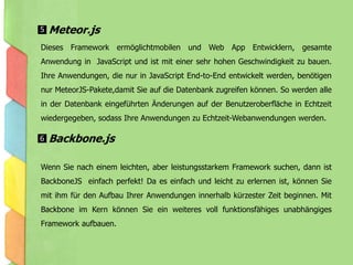 Dieses Framework ermöglichtmobilen und Web App Entwicklern, gesamte
Anwendung in JavaScript und ist mit einer sehr hohen Geschwindigkeit zu bauen.
Ihre Anwendungen, die nur in JavaScript End-to-End entwickelt werden, benötigen
nur MeteorJS-Pakete,damit Sie auf die Datenbank zugreifen können. So werden alle
in der Datenbank eingeführten Änderungen auf der Benutzeroberfläche in Echtzeit
wiedergegeben, sodass Ihre Anwendungen zu Echtzeit-Webanwendungen werden.
Wenn Sie nach einem leichten, aber leistungsstarkem Framework suchen, dann ist
BackboneJS einfach perfekt! Da es einfach und leicht zu erlernen ist, können Sie
mit ihm für den Aufbau Ihrer Anwendungen innerhalb kürzester Zeit beginnen. Mit
Backbone im Kern können Sie ein weiteres voll funktionsfähiges unabhängiges
Framework aufbauen.
Meteor.js
Backbone.js
5
6
 