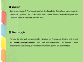 Dies ist ein neues JS-Framework, das bei den JavaScript-Spezialisten zunehmend an
Popularität gewinnt. Es funktioniert auch unter MVVM-Design-Paradigma wie
Knockout und hat eine sehr einfache API.
Mercury ist ein viel versprechender Neuling im Framework-Bereich und erregt
bei JavaScript-Spezialisten sehr viel Aufmerksamkeit. Sie können dieses
moderne und vollständig JS-Framework erweitern, soweit Sie es benötigen.
Vue.js
Mercury.js
9
10
 