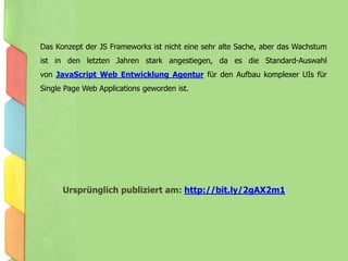 Das Konzept der JS Frameworks ist nicht eine sehr alte Sache, aber das Wachstum
ist in den letzten Jahren stark angestiegen, da es die Standard-Auswahl
von JavaScript Web Entwicklung Agentur für den Aufbau komplexer UIs für
Single Page Web Applications geworden ist.
Ursprünglich publiziert am: http://bit.ly/2gAX2m1
 
