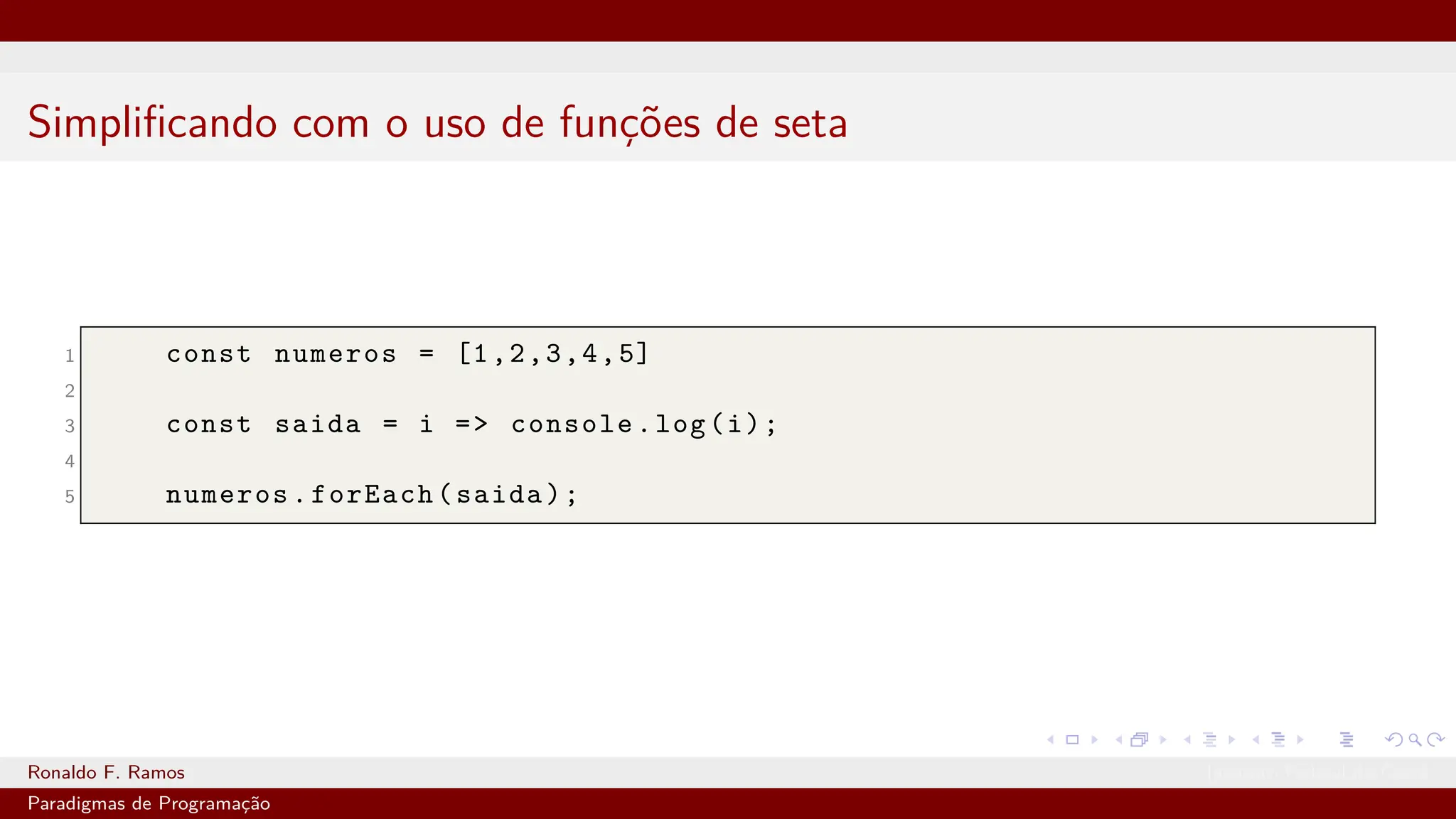 Simplificando com o uso de funções de seta
1 const numeros = [1,2,3,4,5]
2
3 const saida = i => console.log(i);
4
5 numeros.forEach(saida);
Ronaldo F. Ramos Instituto Federal do Ceará
Paradigmas de Programação
 