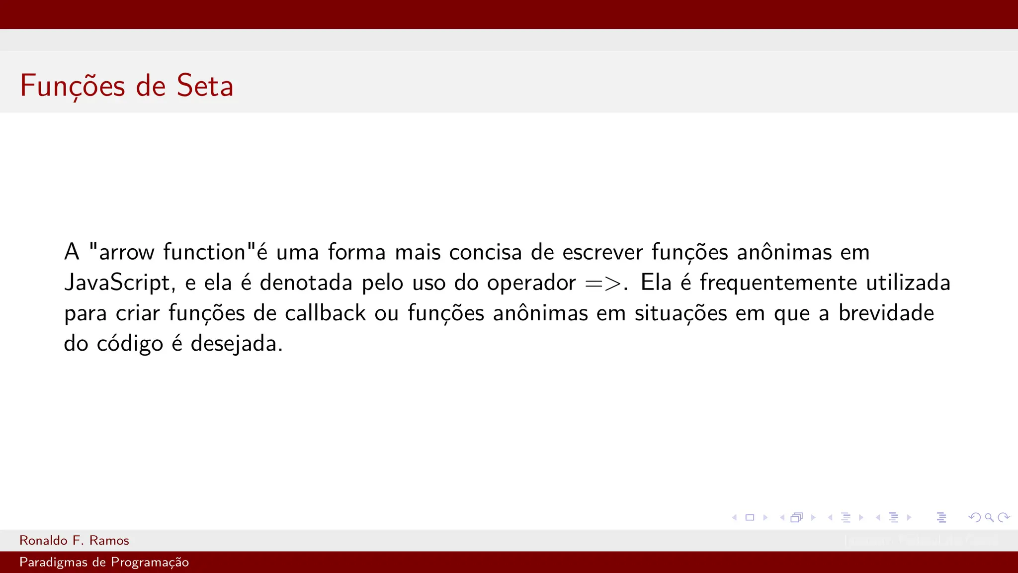 Funções de Seta
A "arrow function"é uma forma mais concisa de escrever funções anônimas em
JavaScript, e ela é denotada pelo uso do operador =>. Ela é frequentemente utilizada
para criar funções de callback ou funções anônimas em situações em que a brevidade
do código é desejada.
Ronaldo F. Ramos Instituto Federal do Ceará
Paradigmas de Programação
 