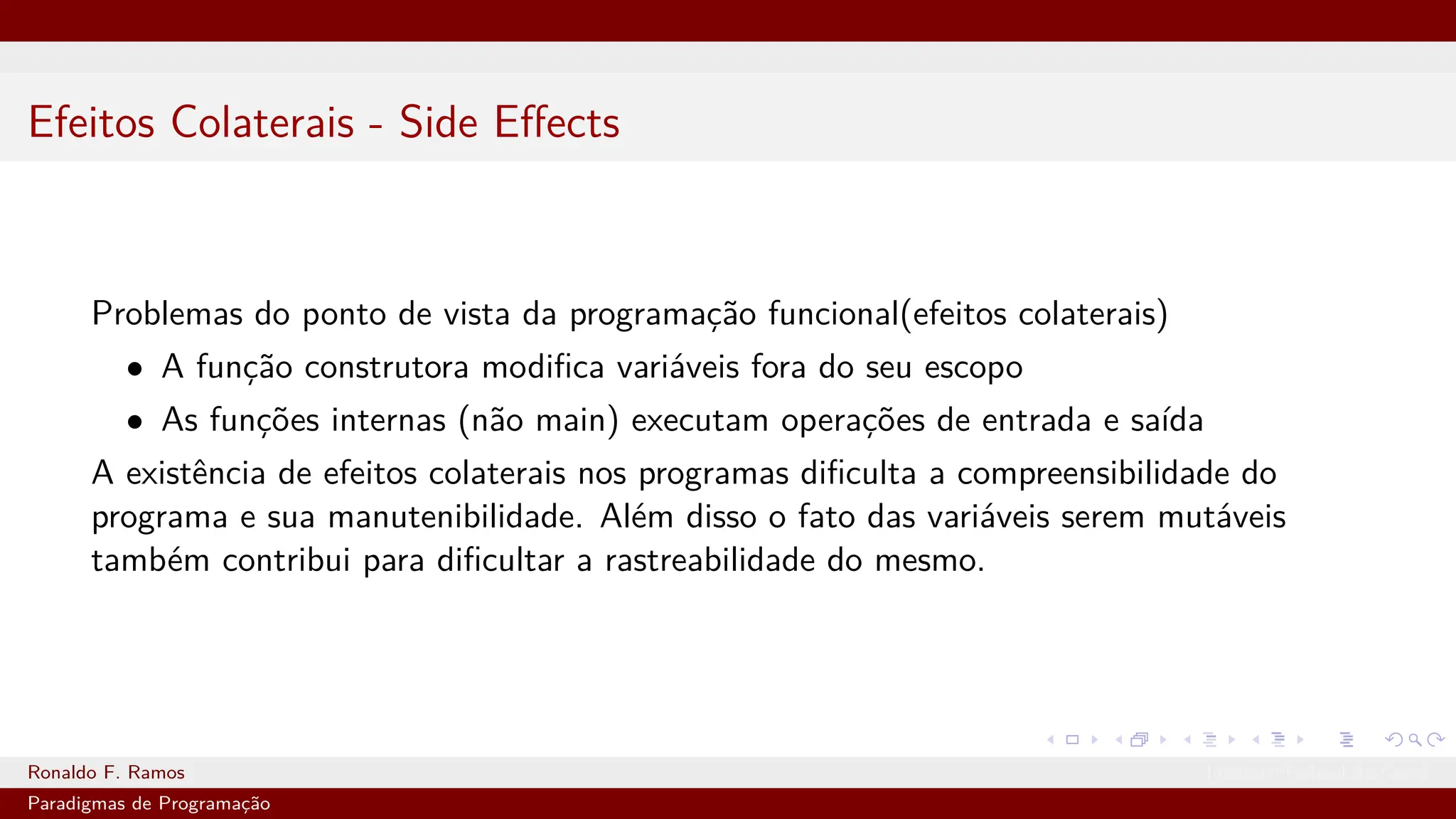 Efeitos Colaterais - Side Effects
Problemas do ponto de vista da programação funcional(efeitos colaterais)
• A função construtora modifica variáveis fora do seu escopo
• As funções internas (não main) executam operações de entrada e saída
A existência de efeitos colaterais nos programas dificulta a compreensibilidade do
programa e sua manutenibilidade. Além disso o fato das variáveis serem mutáveis
também contribui para dificultar a rastreabilidade do mesmo.
Ronaldo F. Ramos Instituto Federal do Ceará
Paradigmas de Programação
 
