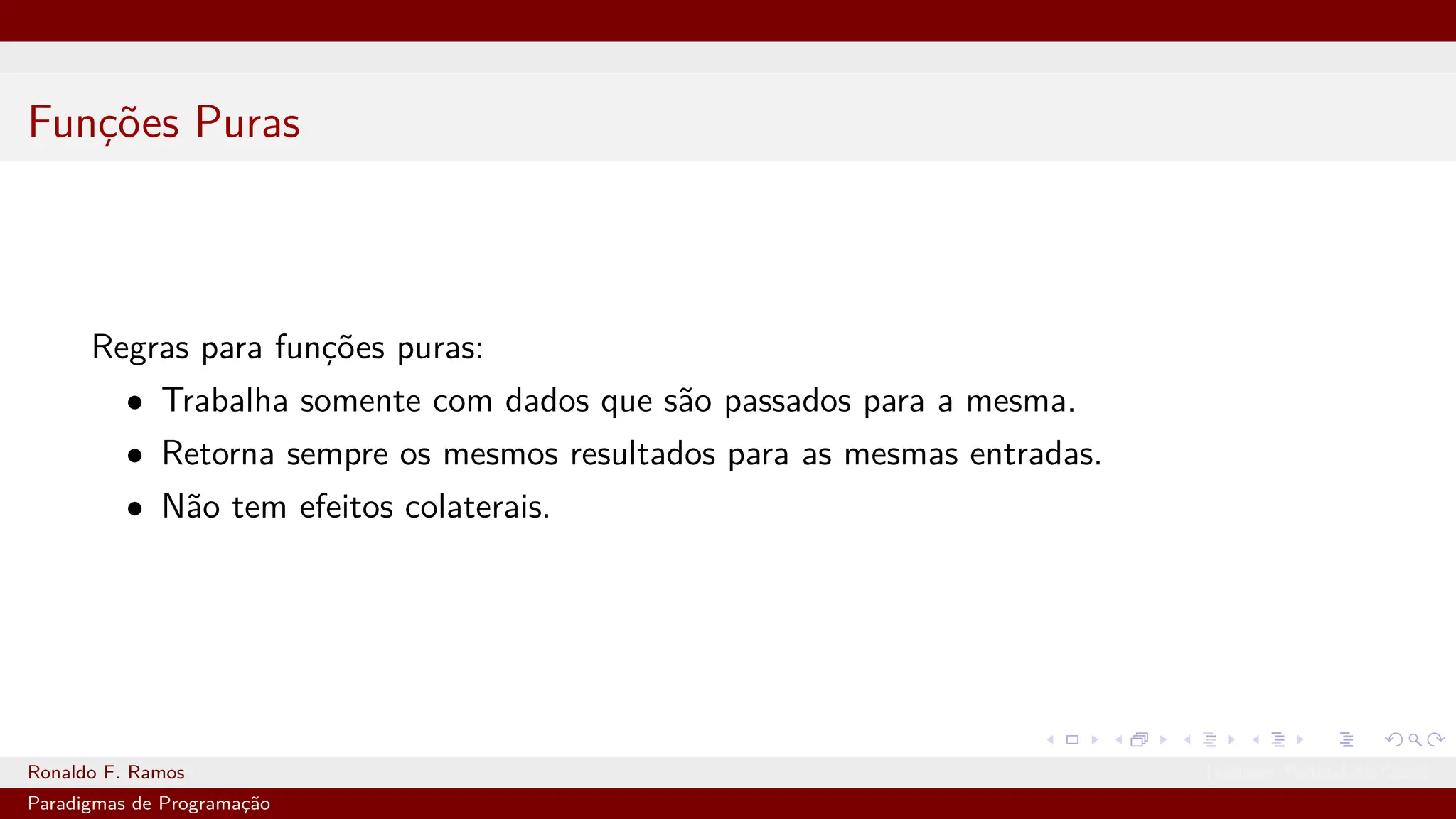 Funções Puras
Regras para funções puras:
• Trabalha somente com dados que são passados para a mesma.
• Retorna sempre os mesmos resultados para as mesmas entradas.
• Não tem efeitos colaterais.
Ronaldo F. Ramos Instituto Federal do Ceará
Paradigmas de Programação
 