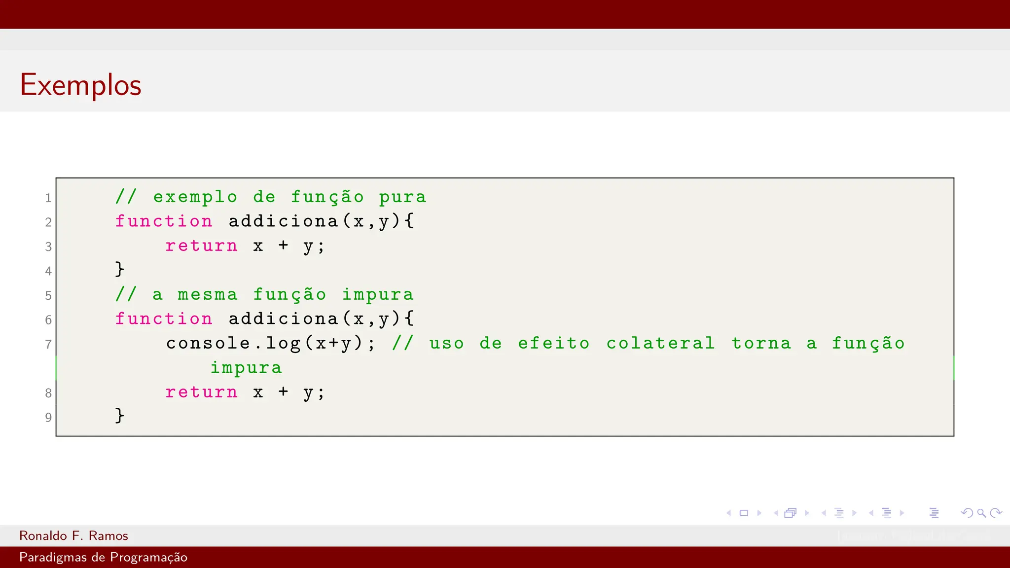 Exemplos
1 // exemplo de função pura
2 function addiciona(x,y){
3 return x + y;
4 }
5 // a mesma função impura
6 function addiciona(x,y){
7 console.log(x+y); // uso de efeito colateral torna a função
impura
8 return x + y;
9 }
Ronaldo F. Ramos Instituto Federal do Ceará
Paradigmas de Programação
 