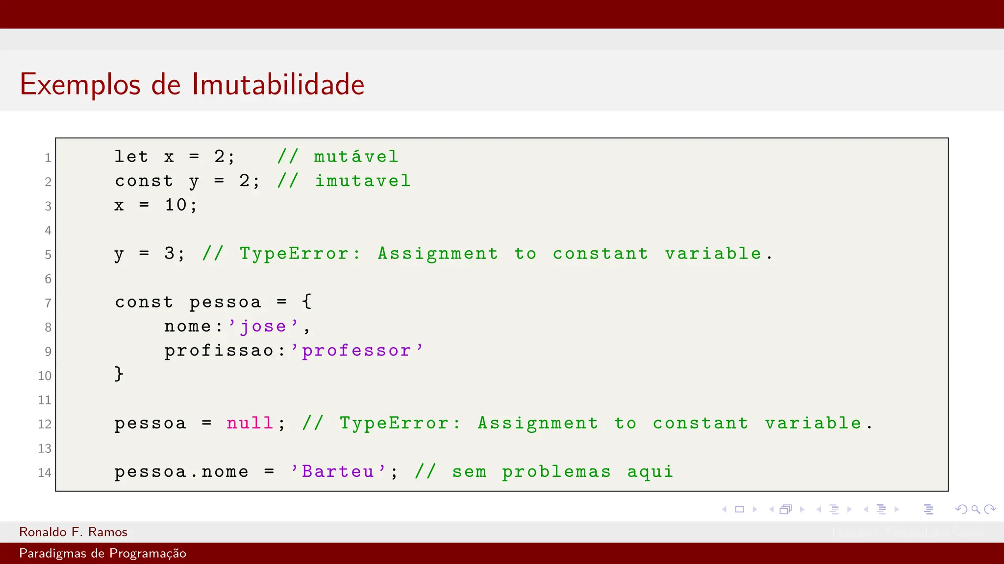 Exemplos de Imutabilidade
1 let x = 2; // mutável
2 const y = 2; // imutavel
3 x = 10;
4
5 y = 3; // TypeError: Assignment to constant variable.
6
7 const pessoa = {
8 nome:’jose ’,
9 profissao:’professor ’
10 }
11
12 pessoa = null; // TypeError: Assignment to constant variable.
13
14 pessoa.nome = ’Barteu ’; // sem problemas aqui
Ronaldo F. Ramos Instituto Federal do Ceará
Paradigmas de Programação
 