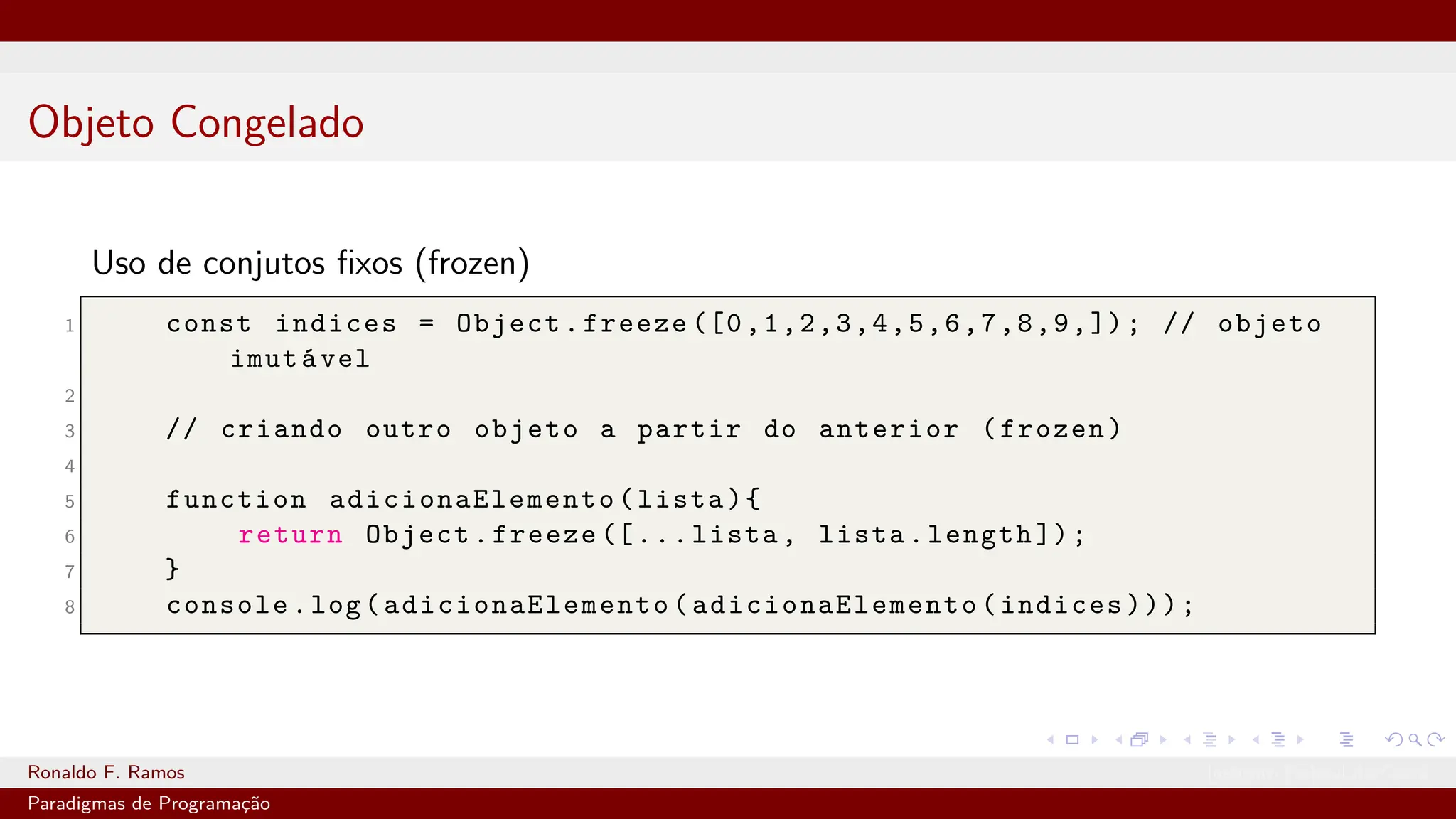Objeto Congelado
Uso de conjutos fixos (frozen)
1 const indices = Object.freeze ([0,1,2,3,4,5,6,7,8,9,]); // objeto
imutável
2
3 // criando outro objeto a partir do anterior (frozen)
4
5 function adicionaElemento (lista){
6 return Object.freeze ([...lista, lista.length ]);
7 }
8 console.log( adicionaElemento ( adicionaElemento (indices)));
Ronaldo F. Ramos Instituto Federal do Ceará
Paradigmas de Programação
 
