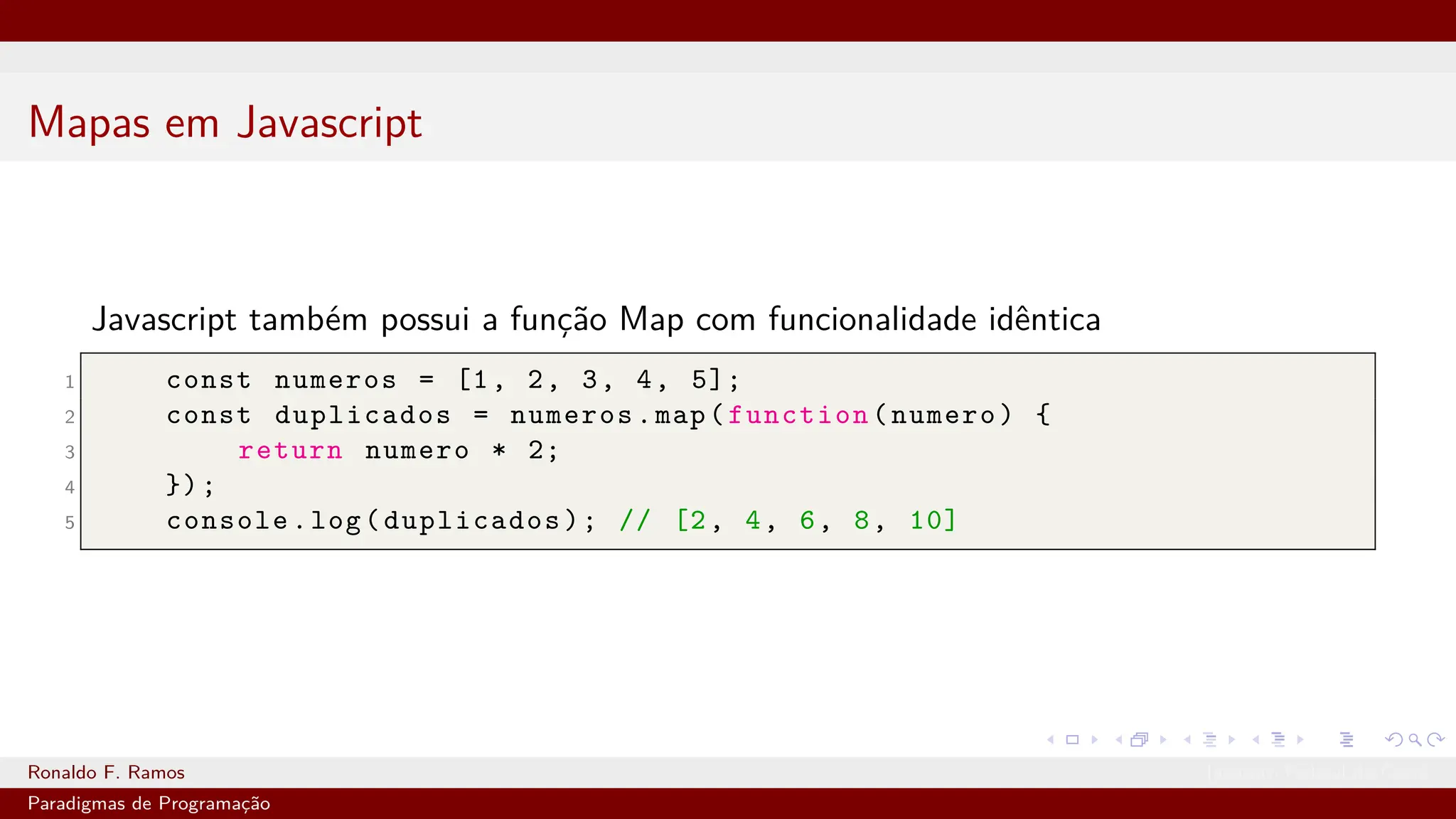 Mapas em Javascript
Javascript também possui a função Map com funcionalidade idêntica
1 const numeros = [1, 2, 3, 4, 5];
2 const duplicados = numeros.map(function(numero) {
3 return numero * 2;
4 });
5 console.log(duplicados); // [2, 4, 6, 8, 10]
Ronaldo F. Ramos Instituto Federal do Ceará
Paradigmas de Programação
 