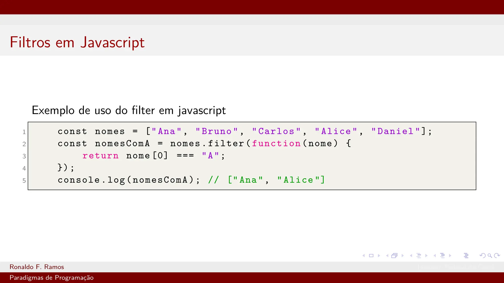 Filtros em Javascript
Exemplo de uso do filter em javascript
1 const nomes = ["Ana", "Bruno", "Carlos", "Alice", "Daniel"];
2 const nomesComA = nomes.filter(function(nome) {
3 return nome [0] === "A";
4 });
5 console.log(nomesComA); // ["Ana", "Alice "]
Ronaldo F. Ramos Instituto Federal do Ceará
Paradigmas de Programação
 