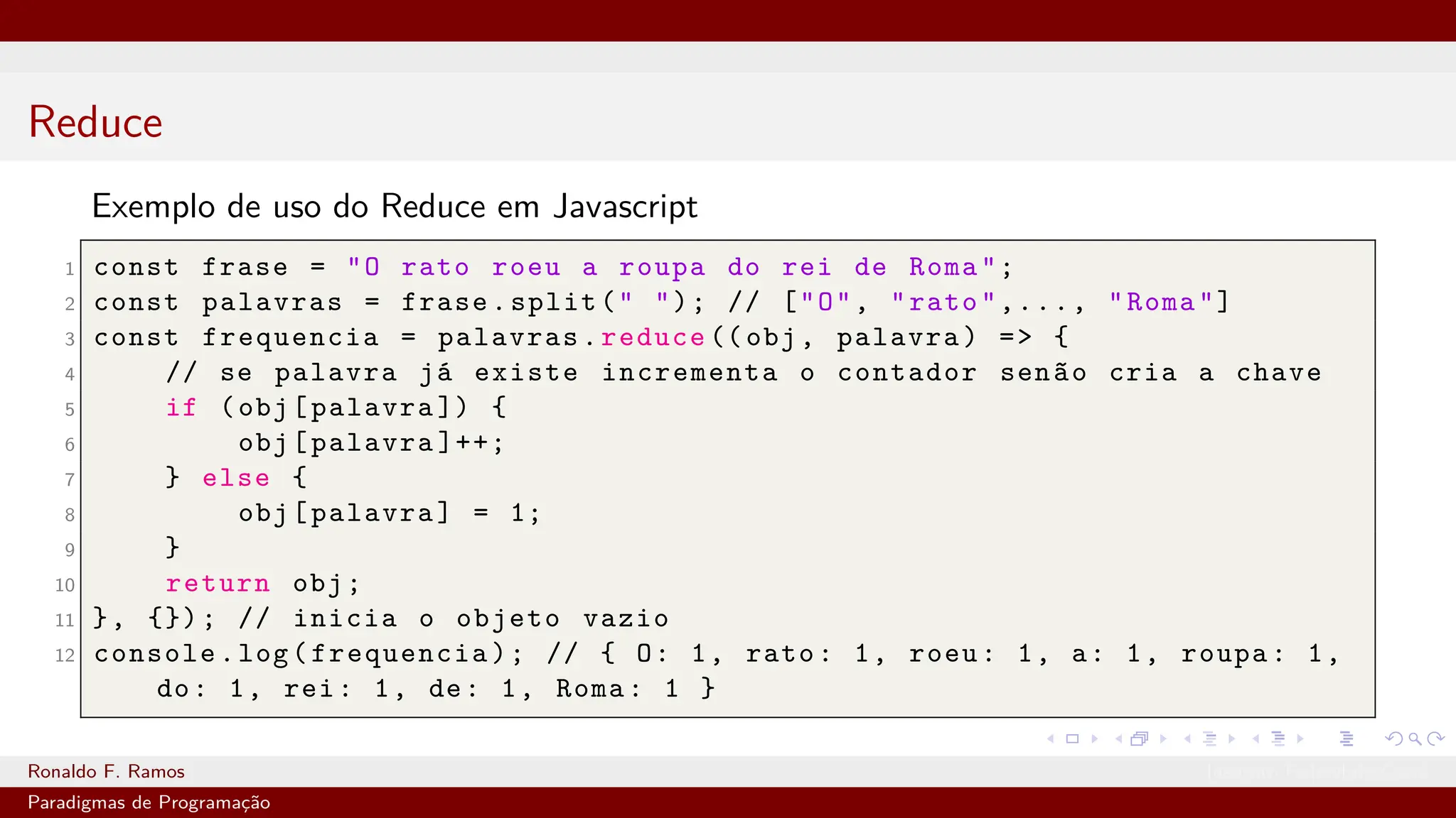 Reduce
Exemplo de uso do Reduce em Javascript
1 const frase = "O rato roeu a roupa do rei de Roma";
2 const palavras = frase.split(" "); // ["O", "rato",..., "Roma"]
3 const frequencia = palavras.reduce ((obj, palavra) => {
4 // se palavra já existe incrementa o contador senão cria a chave
5 if (obj[palavra ]) {
6 obj[palavra ]++;
7 } else {
8 obj[palavra] = 1;
9 }
10 return obj;
11 }, {}); // inicia o objeto vazio
12 console.log(frequencia); // { O: 1, rato: 1, roeu: 1, a: 1, roupa: 1,
do: 1, rei: 1, de: 1, Roma: 1 }
Ronaldo F. Ramos Instituto Federal do Ceará
Paradigmas de Programação
 