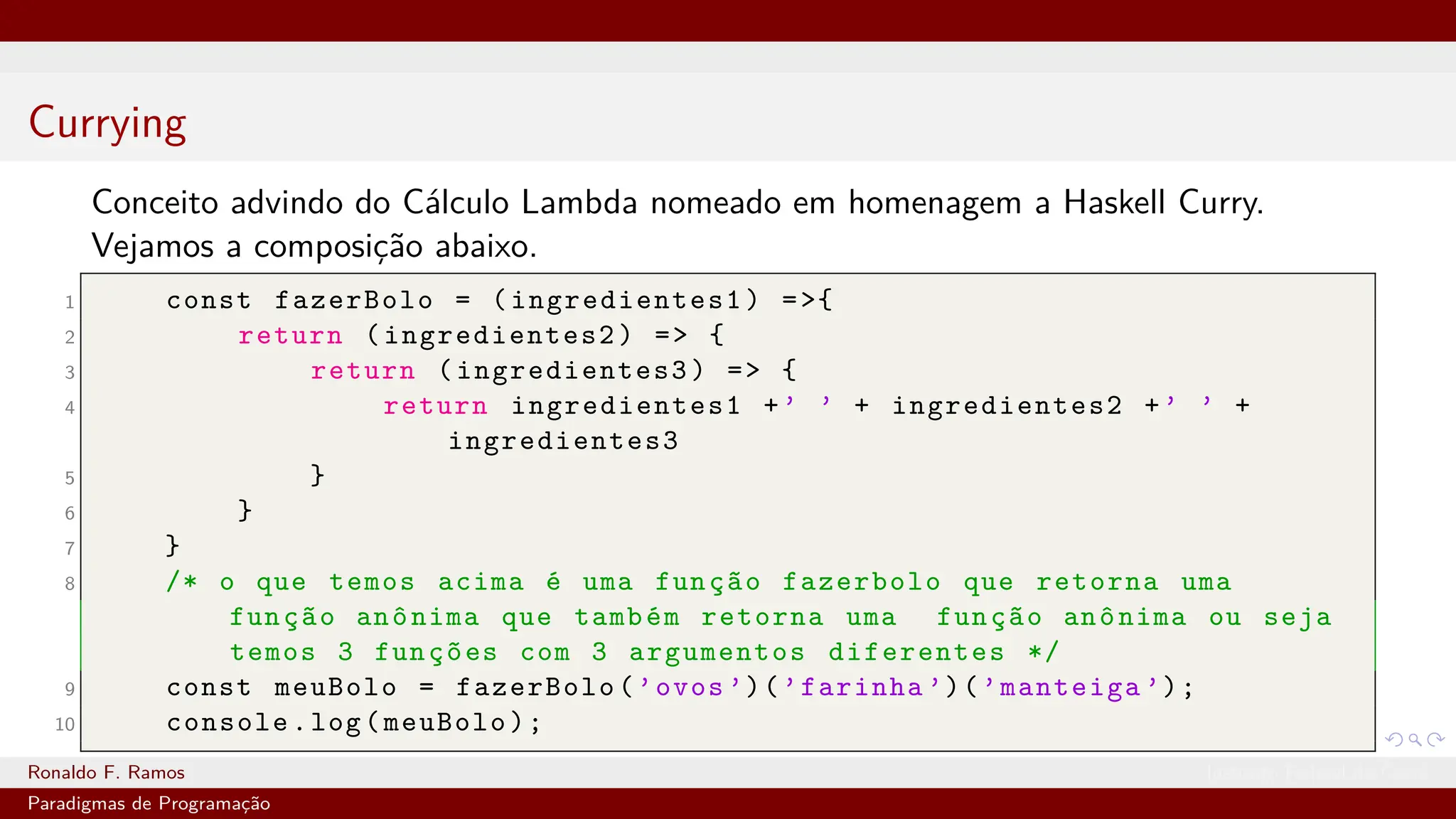 Currying
Conceito advindo do Cálculo Lambda nomeado em homenagem a Haskell Curry.
Vejamos a composição abaixo.
1 const fazerBolo = (ingredientes1) =>{
2 return (ingredientes2) => {
3 return (ingredientes3) => {
4 return ingredientes1 +’ ’ + ingredientes2 +’ ’ +
ingredientes3
5 }
6 }
7 }
8 /* o que temos acima é uma função fazerbolo que retorna uma
função anônima que também retorna uma função anônima ou seja
temos 3 funções com 3 argumentos diferentes */
9 const meuBolo = fazerBolo(’ovos ’)(’farinha ’)(’manteiga ’);
10 console.log(meuBolo);
Ronaldo F. Ramos Instituto Federal do Ceará
Paradigmas de Programação
 