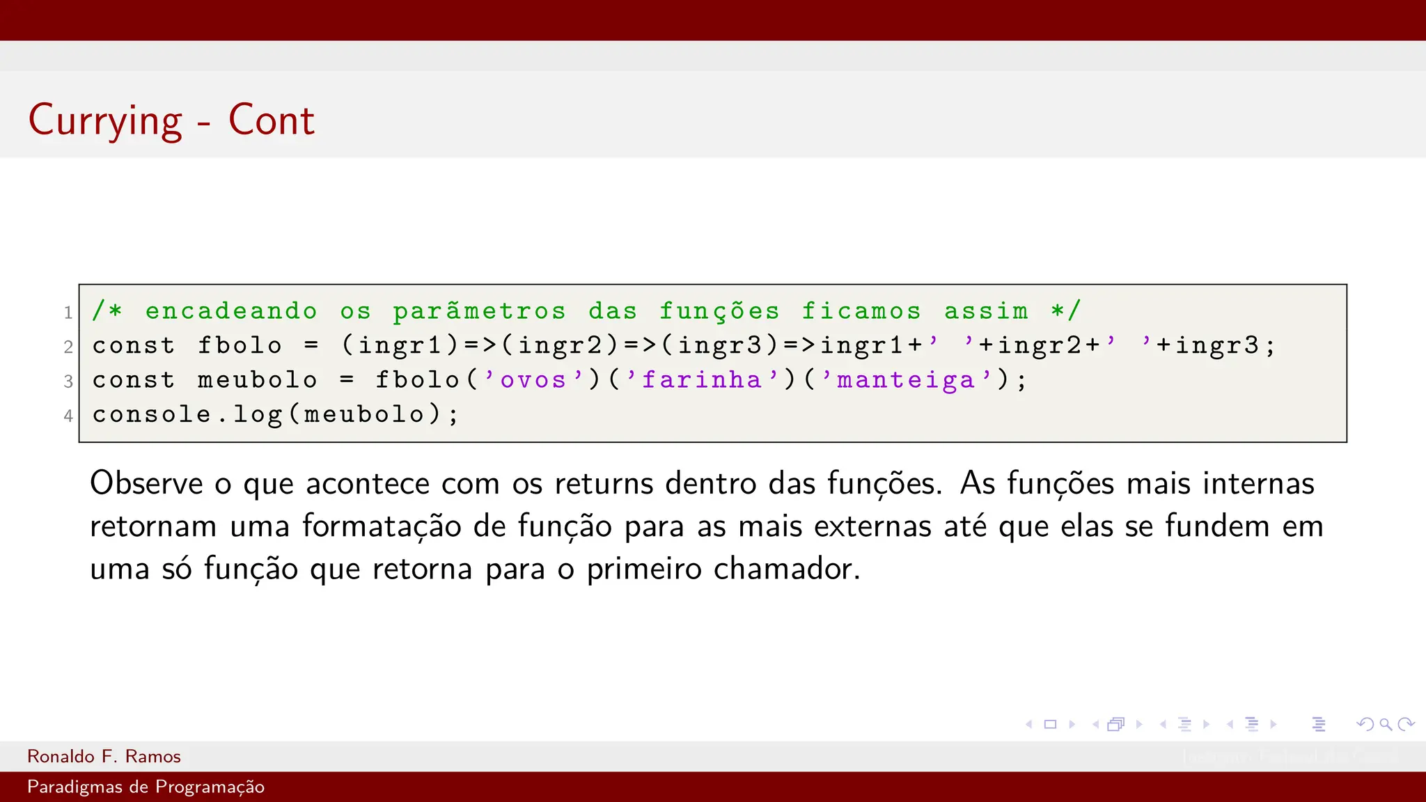 Currying - Cont
1 /* encadeando os parãmetros das funções ficamos assim */
2 const fbolo = (ingr1)=>(ingr2)=>(ingr3)=>ingr1+’ ’+ingr2+’ ’+ingr3;
3 const meubolo = fbolo(’ovos ’)(’farinha ’)(’manteiga ’);
4 console.log(meubolo);
Observe o que acontece com os returns dentro das funções. As funções mais internas
retornam uma formatação de função para as mais externas até que elas se fundem em
uma só função que retorna para o primeiro chamador.
Ronaldo F. Ramos Instituto Federal do Ceará
Paradigmas de Programação
 
