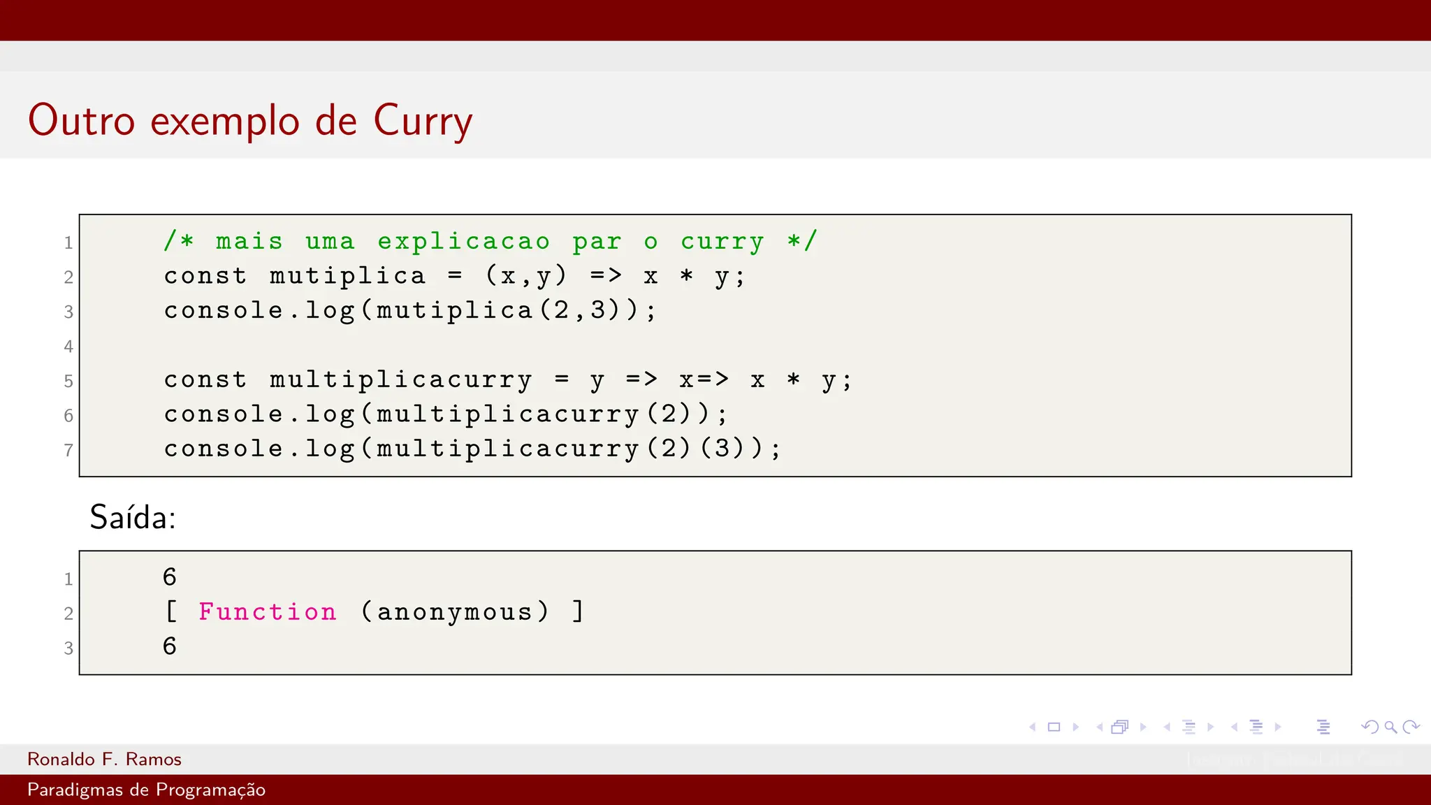 Outro exemplo de Curry
1 /* mais uma explicacao par o curry */
2 const mutiplica = (x,y) => x * y;
3 console.log(mutiplica (2,3));
4
5 const multiplicacurry = y => x=> x * y;
6 console.log( multiplicacurry (2));
7 console.log( multiplicacurry (2) (3));
Saída:
1 6
2 [ Function (anonymous) ]
3 6
Ronaldo F. Ramos Instituto Federal do Ceará
Paradigmas de Programação
 