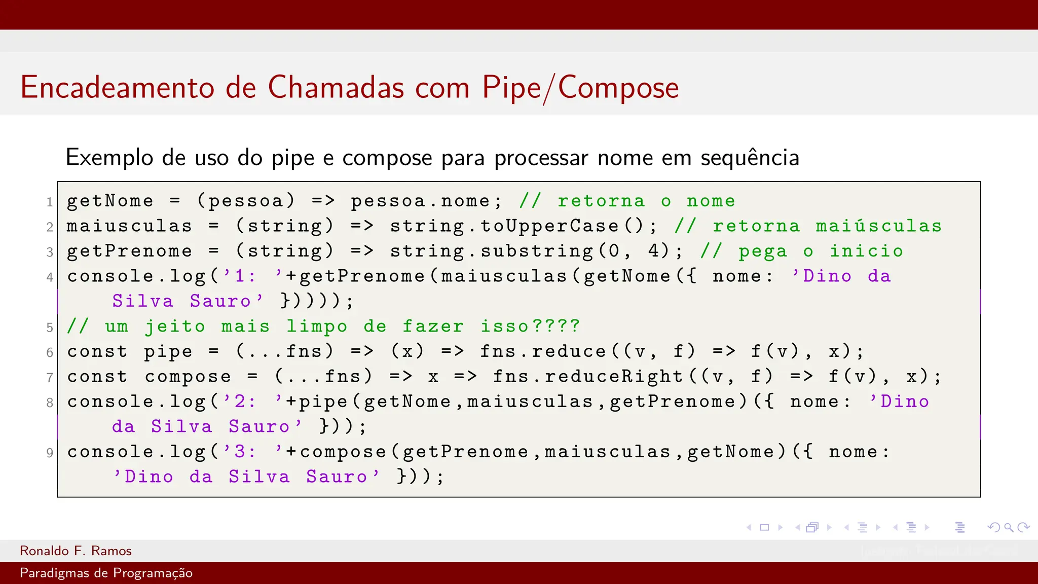 Encadeamento de Chamadas com Pipe/Compose
Exemplo de uso do pipe e compose para processar nome em sequência
1 getNome = (pessoa) => pessoa.nome; // retorna o nome
2 maiusculas = (string) => string.toUpperCase (); // retorna maiúsculas
3 getPrenome = (string) => string.substring (0, 4); // pega o inicio
4 console.log(’1: ’+getPrenome(maiusculas(getNome ({ nome: ’Dino da
Silva Sauro ’ }))));
5 // um jeito mais limpo de fazer isso ????
6 const pipe = (...fns) => (x) => fns.reduce ((v, f) => f(v), x);
7 const compose = (...fns) => x => fns.reduceRight ((v, f) => f(v), x);
8 console.log(’2: ’+pipe(getNome,maiusculas,getPrenome)({ nome: ’Dino
da Silva Sauro ’ }));
9 console.log(’3: ’+compose(getPrenome,maiusculas,getNome)({ nome:
’Dino da Silva Sauro ’ }));
Ronaldo F. Ramos Instituto Federal do Ceará
Paradigmas de Programação
 