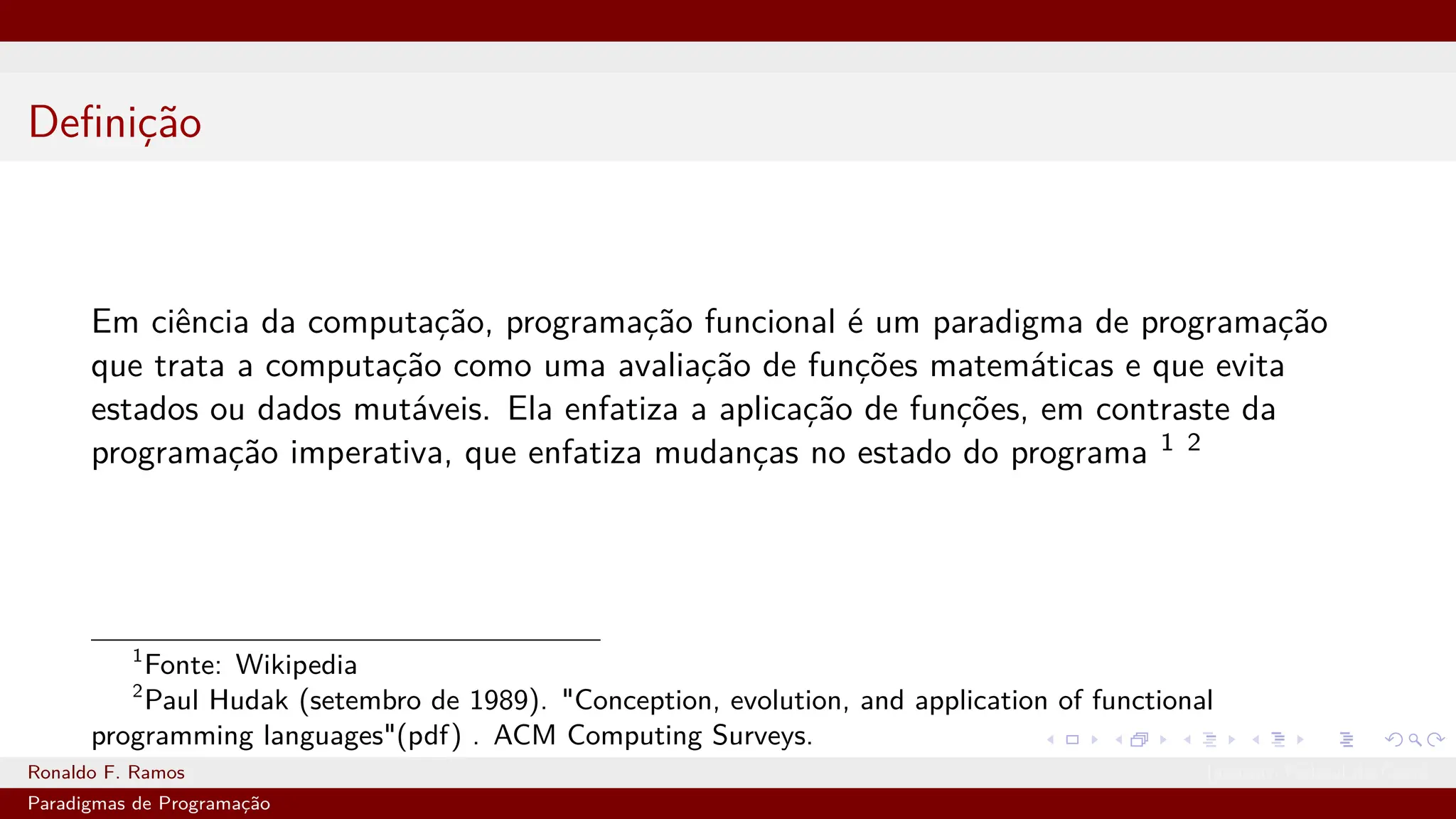 Definição
Em ciência da computação, programação funcional é um paradigma de programação
que trata a computação como uma avaliação de funções matemáticas e que evita
estados ou dados mutáveis. Ela enfatiza a aplicação de funções, em contraste da
programação imperativa, que enfatiza mudanças no estado do programa 1 2
1
Fonte: Wikipedia
2
Paul Hudak (setembro de 1989). "Conception, evolution, and application of functional
programming languages"(pdf) . ACM Computing Surveys.
Ronaldo F. Ramos Instituto Federal do Ceará
Paradigmas de Programação
 