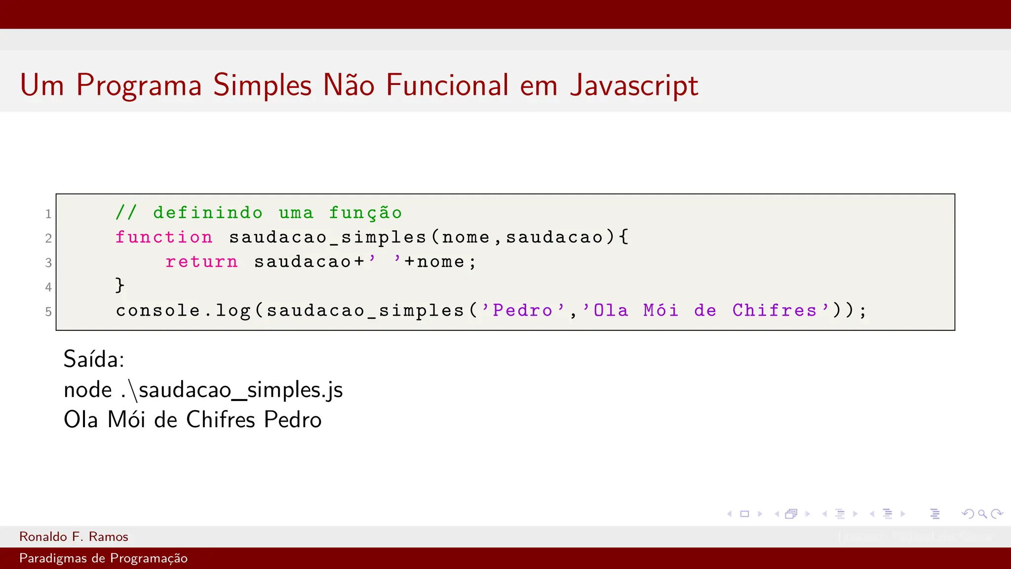 Um Programa Simples Não Funcional em Javascript
1 // definindo uma função
2 function saudacao_simples (nome,saudacao){
3 return saudacao+’ ’+nome;
4 }
5 console.log( saudacao_simples (’Pedro ’,’Ola Mói de Chifres ’));
Saída:
node .saudacao_simples.js
Ola Mói de Chifres Pedro
Ronaldo F. Ramos Instituto Federal do Ceará
Paradigmas de Programação
 