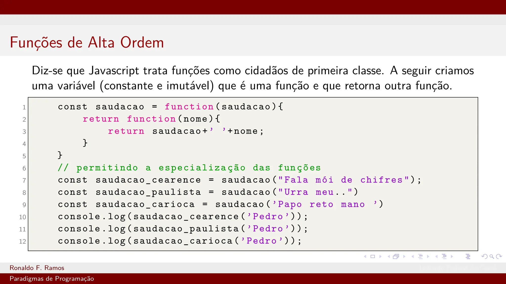Funções de Alta Ordem
Diz-se que Javascript trata funções como cidadãos de primeira classe. A seguir criamos
uma variável (constante e imutável) que é uma função e que retorna outra função.
1 const saudacao = function(saudacao){
2 return function(nome){
3 return saudacao+’ ’+nome;
4 }
5 }
6 // permitindo a especialização das funções
7 const saudacao_cearence = saudacao("Fala mói de chifres");
8 const saudacao_paulista = saudacao("Urra meu..")
9 const saudacao_carioca = saudacao(’Papo reto mano ’)
10 console.log( saudacao_cearence (’Pedro ’));
11 console.log( saudacao_paulista (’Pedro ’));
12 console.log( saudacao_carioca (’Pedro ’));
Ronaldo F. Ramos Instituto Federal do Ceará
Paradigmas de Programação
 