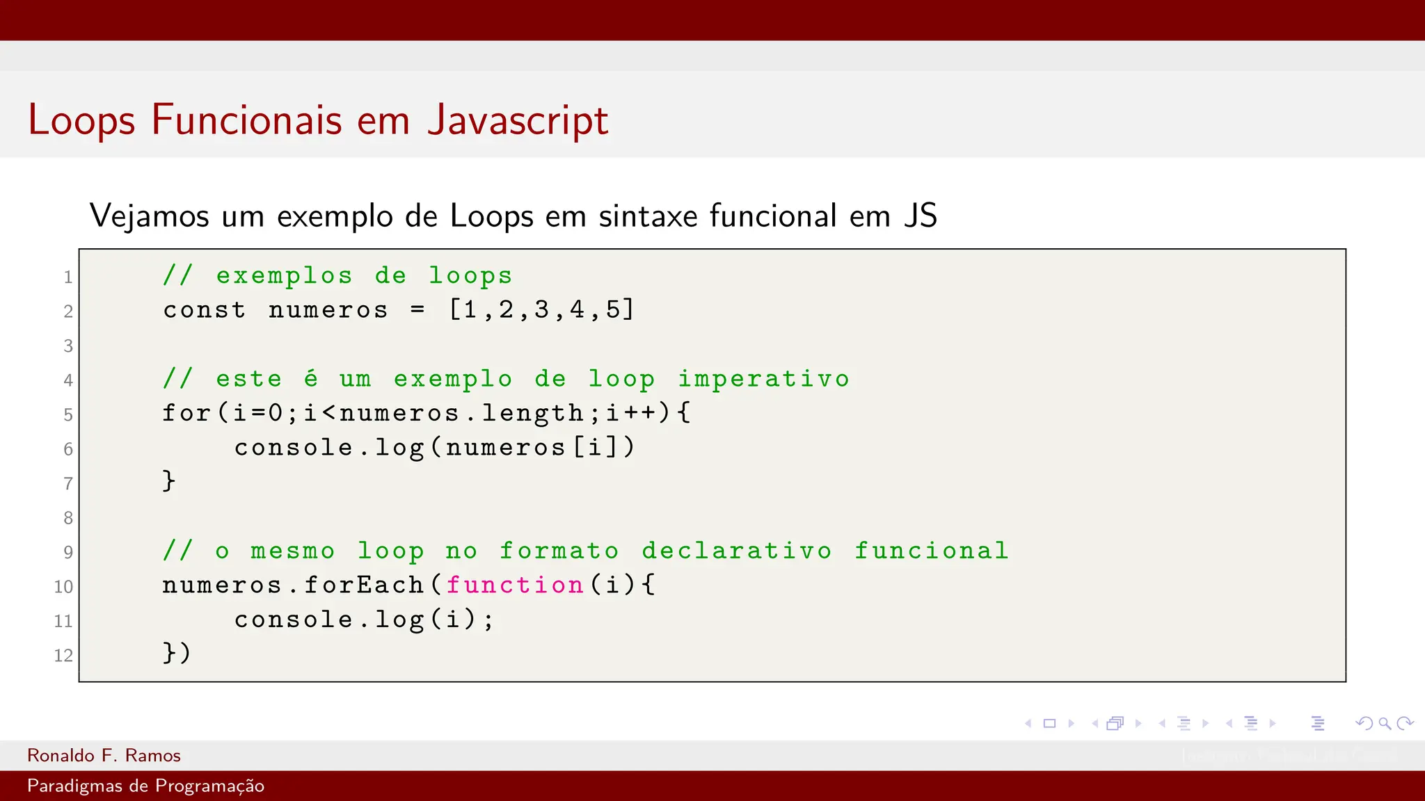 Loops Funcionais em Javascript
Vejamos um exemplo de Loops em sintaxe funcional em JS
1 // exemplos de loops
2 const numeros = [1,2,3,4,5]
3
4 // este é um exemplo de loop imperativo
5 for(i=0;i<numeros.length;i++){
6 console.log(numeros[i])
7 }
8
9 // o mesmo loop no formato declarativo funcional
10 numeros.forEach(function(i){
11 console.log(i);
12 })
Ronaldo F. Ramos Instituto Federal do Ceará
Paradigmas de Programação
 