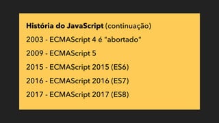 História do JavaScript (continuação)
2003 - ECMAScript 4 é "abortado"
2009 - ECMAScript 5
2015 - ECMAScript 2015 (ES6)
2016 - ECMAScript 2016 (ES7)
2017 - ECMAScript 2017 (ES8)
 