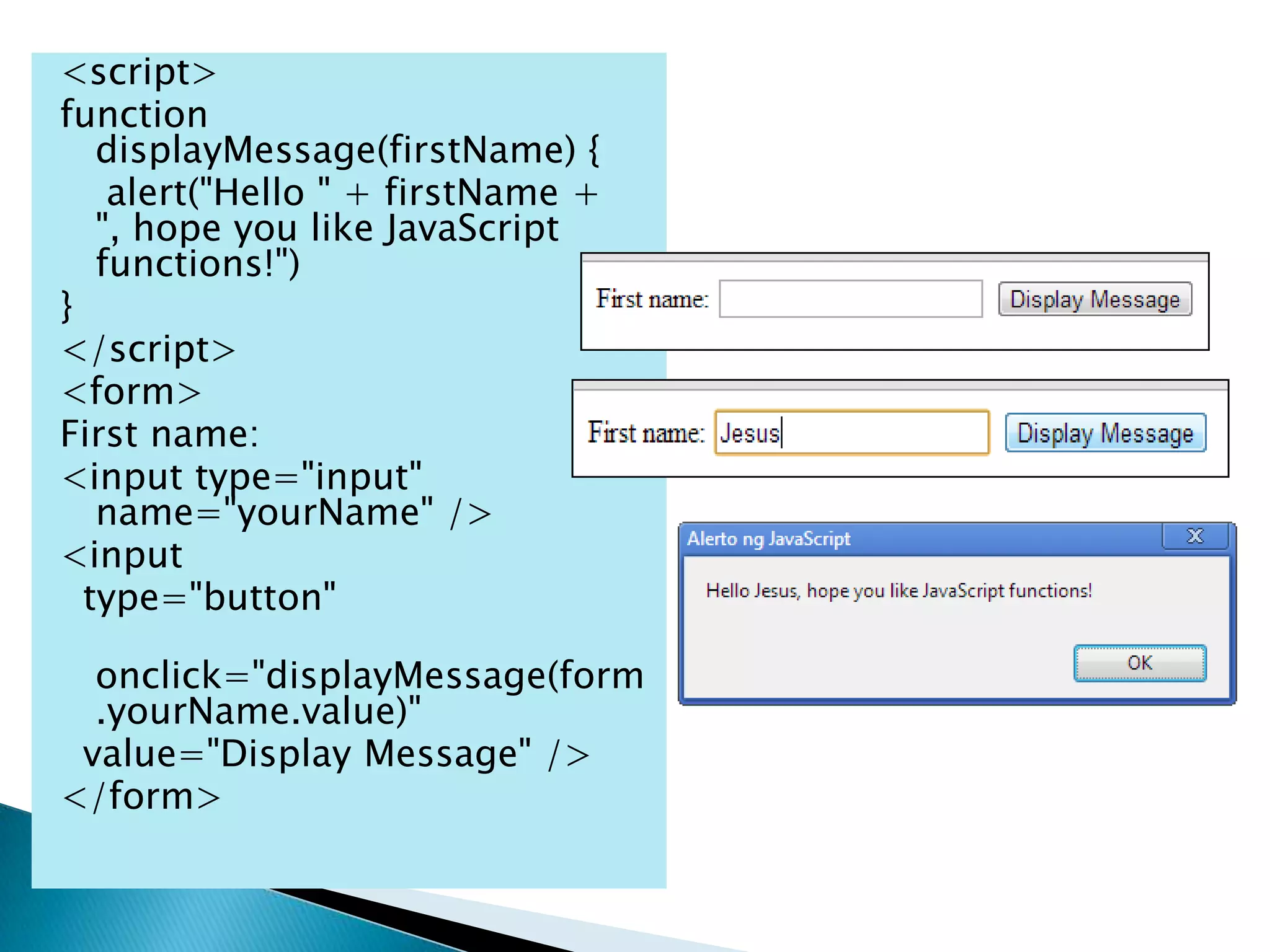 <script>
function
   displayMessage(firstName) {
    alert("Hello " + firstName +
   ", hope you like JavaScript
   functions!")
}
</script>
<form>
First name:
<input type="input"
   name="yourName" />
<input
  type="button"

  onclick="displayMessage(form
  .yourName.value)"
 value="Display Message" />
</form>
 
