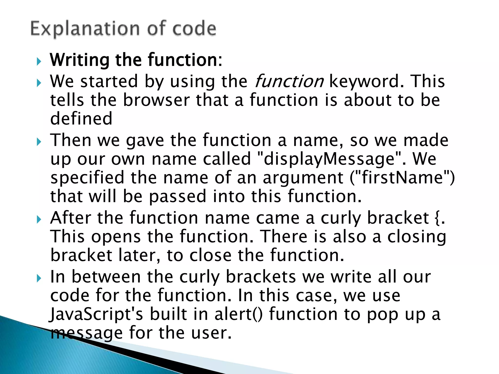    Writing the function:
   We started by using the function keyword. This
    tells the browser that a function is about to be
    defined
   Then we gave the function a name, so we made
    up our own name called "displayMessage". We
    specified the name of an argument ("firstName")
    that will be passed into this function.
   After the function name came a curly bracket {.
    This opens the function. There is also a closing
    bracket later, to close the function.
   In between the curly brackets we write all our
    code for the function. In this case, we use
    JavaScript's built in alert() function to pop up a
    message for the user.
 