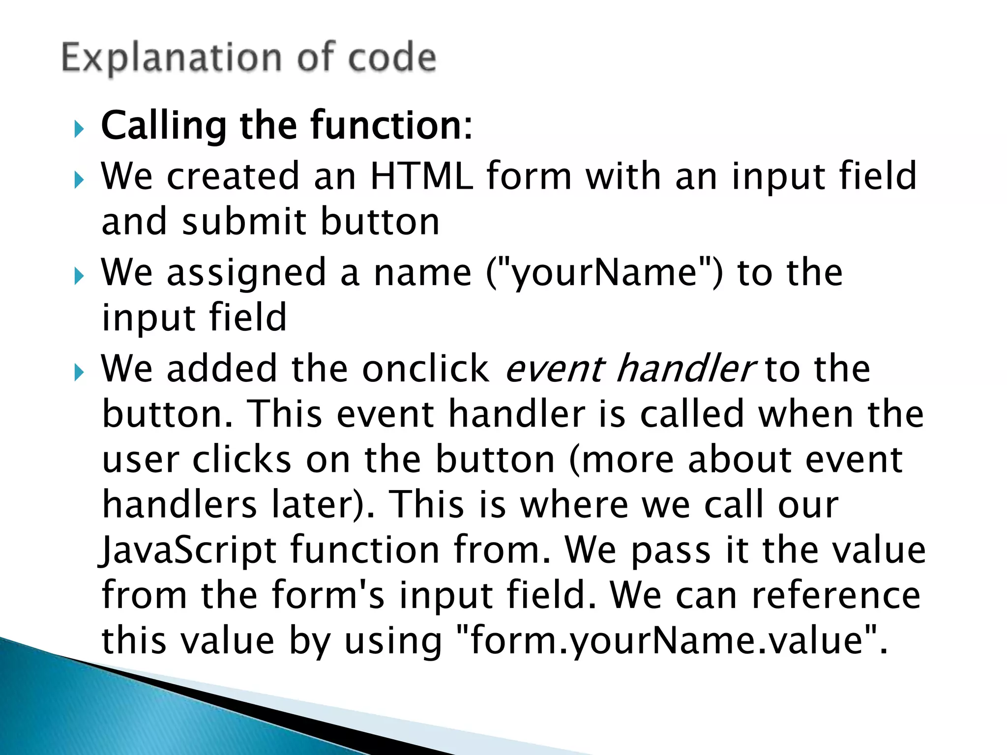    Calling the function:
   We created an HTML form with an input field
    and submit button
   We assigned a name ("yourName") to the
    input field
   We added the onclick event handler to the
    button. This event handler is called when the
    user clicks on the button (more about event
    handlers later). This is where we call our
    JavaScript function from. We pass it the value
    from the form's input field. We can reference
    this value by using "form.yourName.value".
 