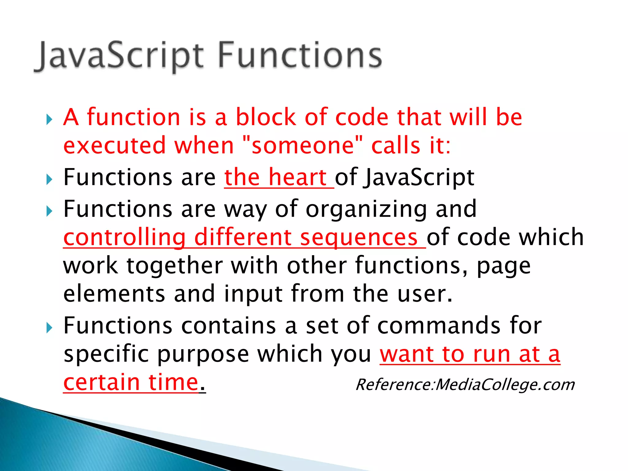    A function is a block of code that will be
    executed when "someone" calls it:
   Functions are the heart of JavaScript
   Functions are way of organizing and
    controlling different sequences of code which
    work together with other functions, page
    elements and input from the user.
   Functions contains a set of commands for
    specific purpose which you want to run at a
    certain time.              Reference:MediaCollege.com
 