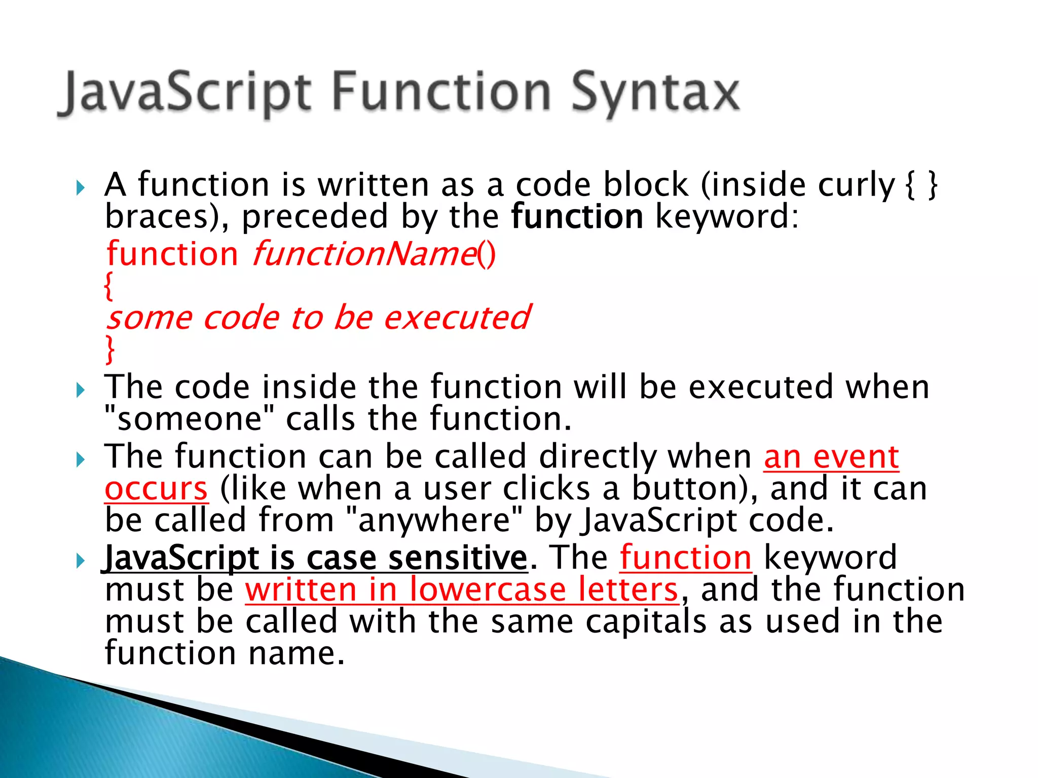    A function is written as a code block (inside curly { }
    braces), preceded by the function keyword:
    function functionName()
    {
    some code to be executed
    }
   The code inside the function will be executed when
    "someone" calls the function.
   The function can be called directly when an event
    occurs (like when a user clicks a button), and it can
    be called from "anywhere" by JavaScript code.
   JavaScript is case sensitive. The function keyword
    must be written in lowercase letters, and the function
    must be called with the same capitals as used in the
    function name.
 