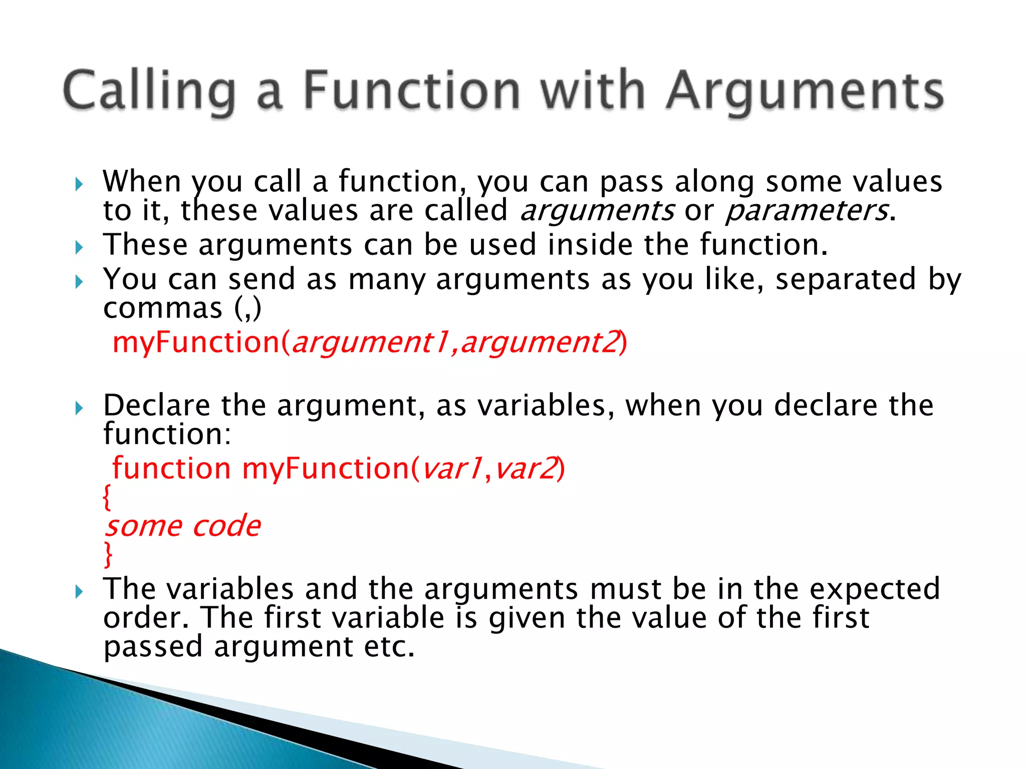    When you call a function, you can pass along some values
    to it, these values are called arguments or parameters.
   These arguments can be used inside the function.
   You can send as many arguments as you like, separated by
    commas (,)
     myFunction(argument1,argument2)

   Declare the argument, as variables, when you declare the
    function:
     function myFunction(var1,var2)
    {
    some code
    }
   The variables and the arguments must be in the expected
    order. The first variable is given the value of the first
    passed argument etc.
 