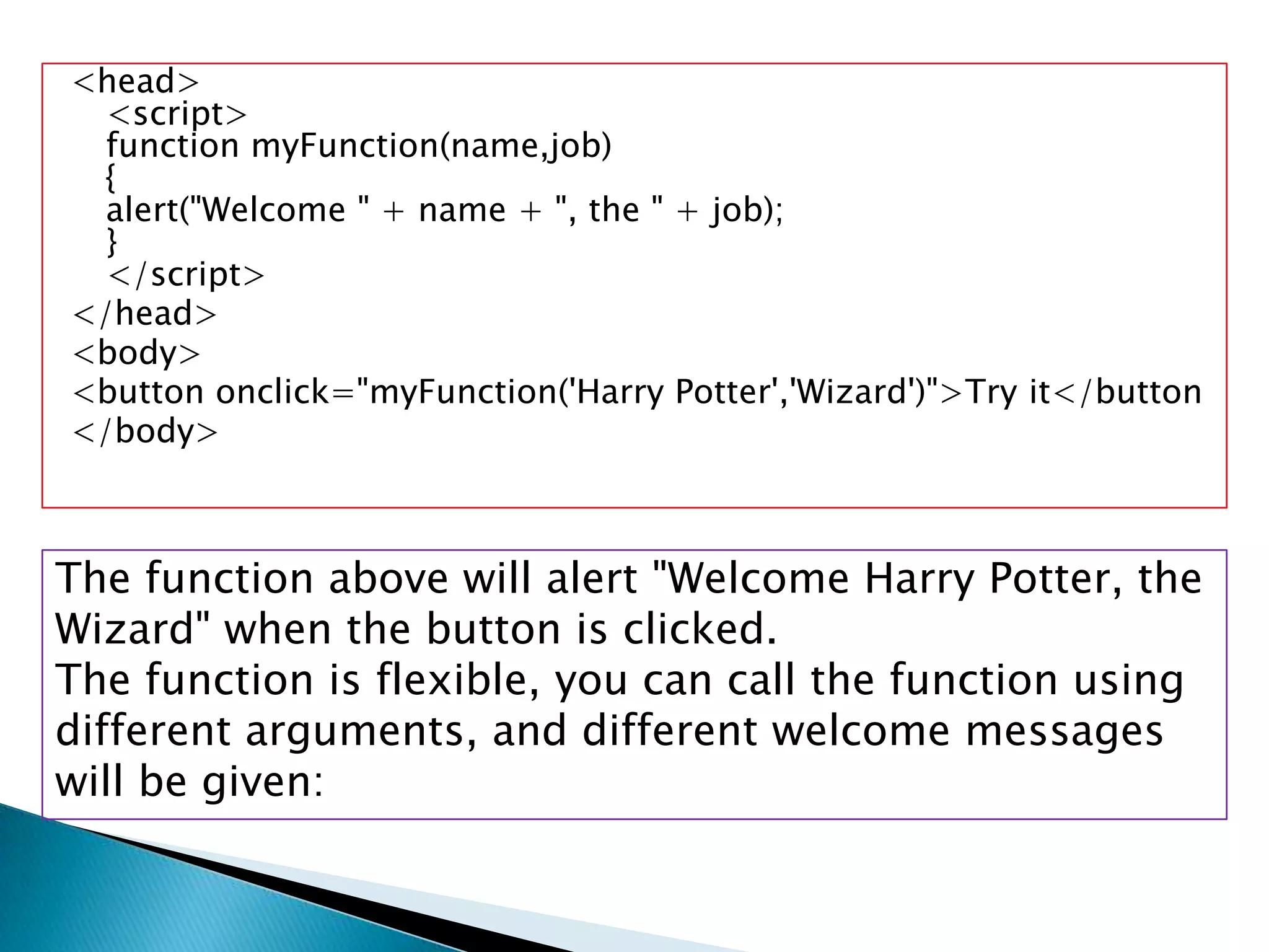 <head>
  <script>
  function myFunction(name,job)
  {
  alert("Welcome " + name + ", the " + job);
  }
  </script>
</head>
<body>
<button onclick="myFunction('Harry Potter','Wizard')">Try it</button
</body>



The function above will alert "Welcome Harry Potter, the
Wizard" when the button is clicked.
The function is flexible, you can call the function using
different arguments, and different welcome messages
will be given:
 