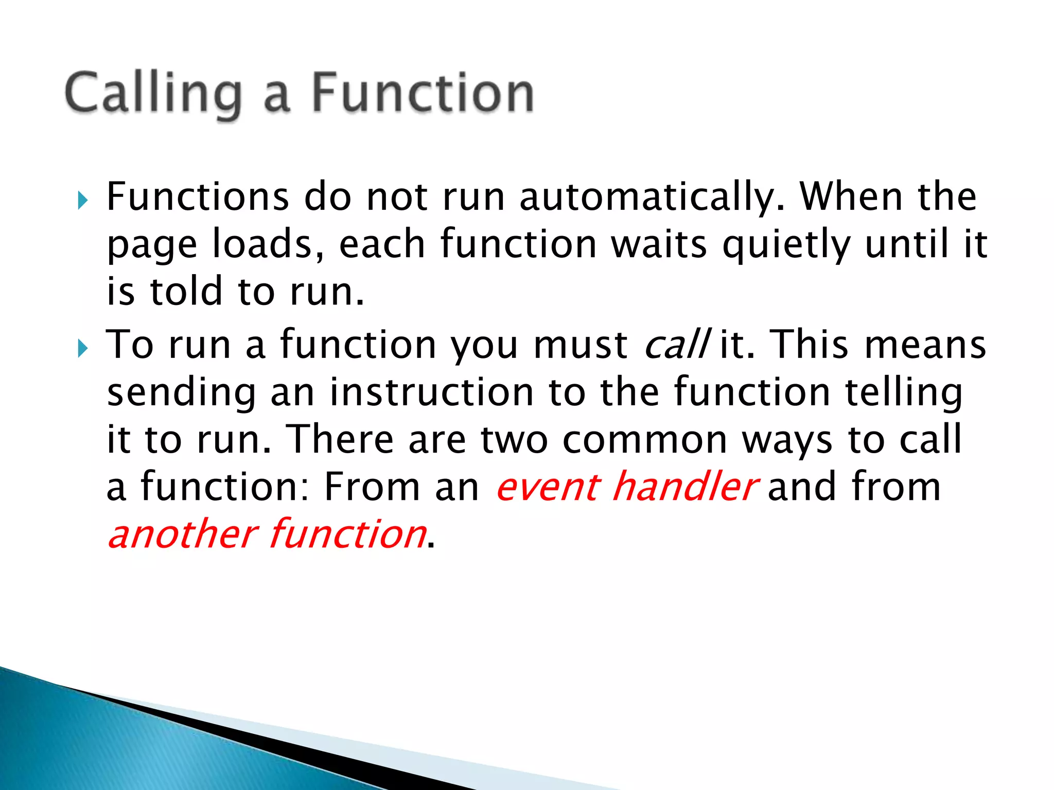    Functions do not run automatically. When the
    page loads, each function waits quietly until it
    is told to run.
   To run a function you must call it. This means
    sending an instruction to the function telling
    it to run. There are two common ways to call
    a function: From an event handler and from
    another function.
 
