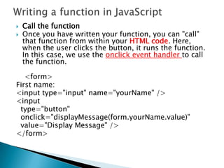    Call the function
   Once you have written your function, you can "call"
    that function from within your HTML code. Here,
    when the user clicks the button, it runs the function.
    In this case, we use the onclick event handler to call
    the function.

   <form>
First name:
<input type="input" name="yourName" />
<input
 type="button"
 onclick="displayMessage(form.yourName.value)"
 value="Display Message" />
</form>
 