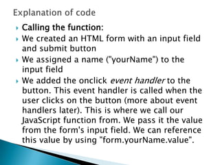   Calling the function:
   We created an HTML form with an input field
    and submit button
   We assigned a name ("yourName") to the
    input field
   We added the onclick event handler to the
    button. This event handler is called when the
    user clicks on the button (more about event
    handlers later). This is where we call our
    JavaScript function from. We pass it the value
    from the form's input field. We can reference
    this value by using "form.yourName.value".
 