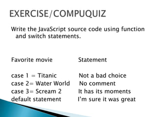 Write the JavaScript source code using function
 and switch statements.



Favorite movie         Statement

case 1 = Titanic        Not a bad choice
case 2= Water World     No comment
case 3= Scream 2       It has its moments
default statement      I’m sure it was great
 