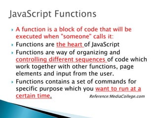    A function is a block of code that will be
    executed when "someone" calls it:
   Functions are the heart of JavaScript
   Functions are way of organizing and
    controlling different sequences of code which
    work together with other functions, page
    elements and input from the user.
   Functions contains a set of commands for
    specific purpose which you want to run at a
    certain time.              Reference:MediaCollege.com
 