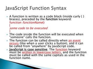    A function is written as a code block (inside curly { }
    braces), preceded by the function keyword:
    function functionName()
    {
    some code to be executed
    }
   The code inside the function will be executed when
    "someone" calls the function.
   The function can be called directly when an event
    occurs (like when a user clicks a button), and it can
    be called from "anywhere" by JavaScript code.
   JavaScript is case sensitive. The function keyword
    must be written in lowercase letters, and the function
    must be called with the same capitals as used in the
    function name.
 