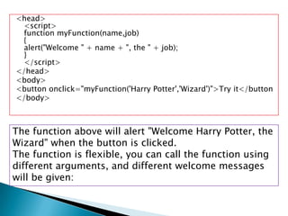 <head>
  <script>
  function myFunction(name,job)
  {
  alert("Welcome " + name + ", the " + job);
  }
  </script>
</head>
<body>
<button onclick="myFunction('Harry Potter','Wizard')">Try it</button
</body>



The function above will alert "Welcome Harry Potter, the
Wizard" when the button is clicked.
The function is flexible, you can call the function using
different arguments, and different welcome messages
will be given:
 