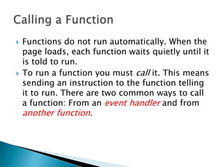    Functions do not run automatically. When the
    page loads, each function waits quietly until it
    is told to run.
   To run a function you must call it. This means
    sending an instruction to the function telling
    it to run. There are two common ways to call
    a function: From an event handler and from
    another function.
 