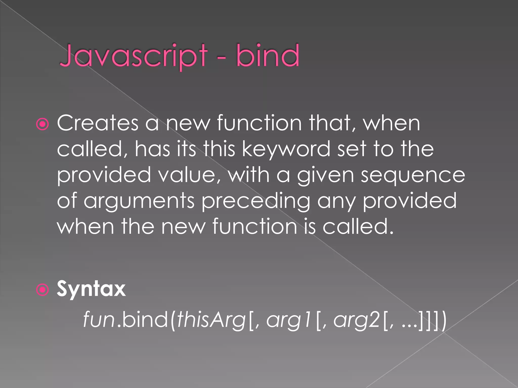  Creates a new function that, when
called, has its this keyword set to the
provided value, with a given sequence
of arguments preceding any provided
when the new function is called.
 Syntax
fun.bind(thisArg[, arg1[, arg2[, ...]]])
 