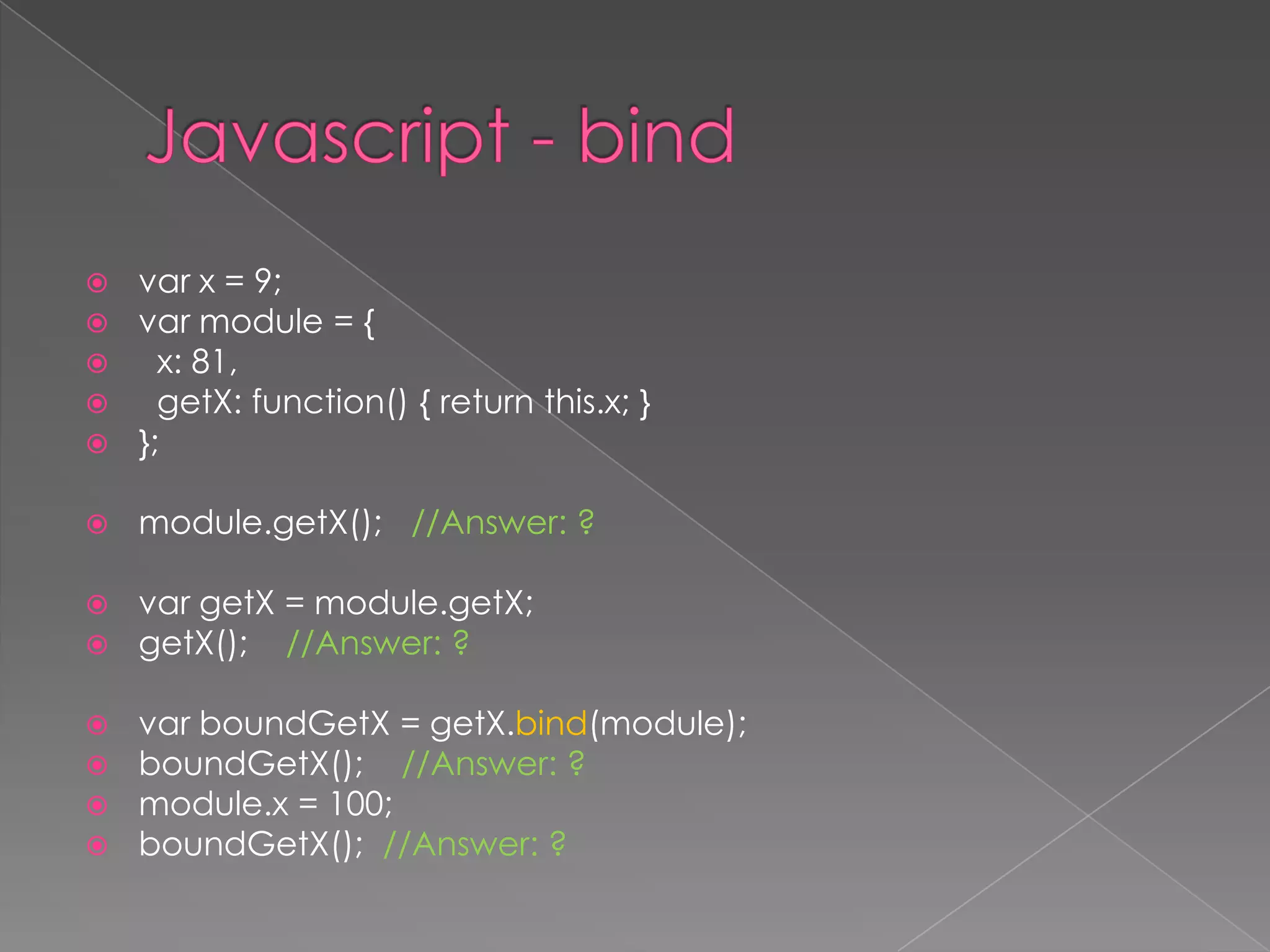  var x = 9;
 var module = {
 x: 81,
 getX: function() { return this.x; }
 };
 module.getX(); //Answer: ?
 var getX = module.getX;
 getX(); //Answer: ?
 var boundGetX = getX.bind(module);
 boundGetX(); //Answer: ?
 module.x = 100;
 boundGetX(); //Answer: ?
 