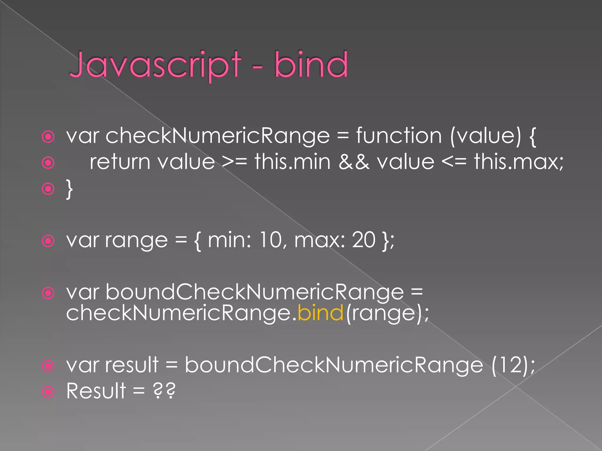  var checkNumericRange = function (value) {
 return value >= this.min && value <= this.max;
 }
 var range = { min: 10, max: 20 };
 var boundCheckNumericRange =
checkNumericRange.bind(range);
 var result = boundCheckNumericRange (12);
 Result = ??
 