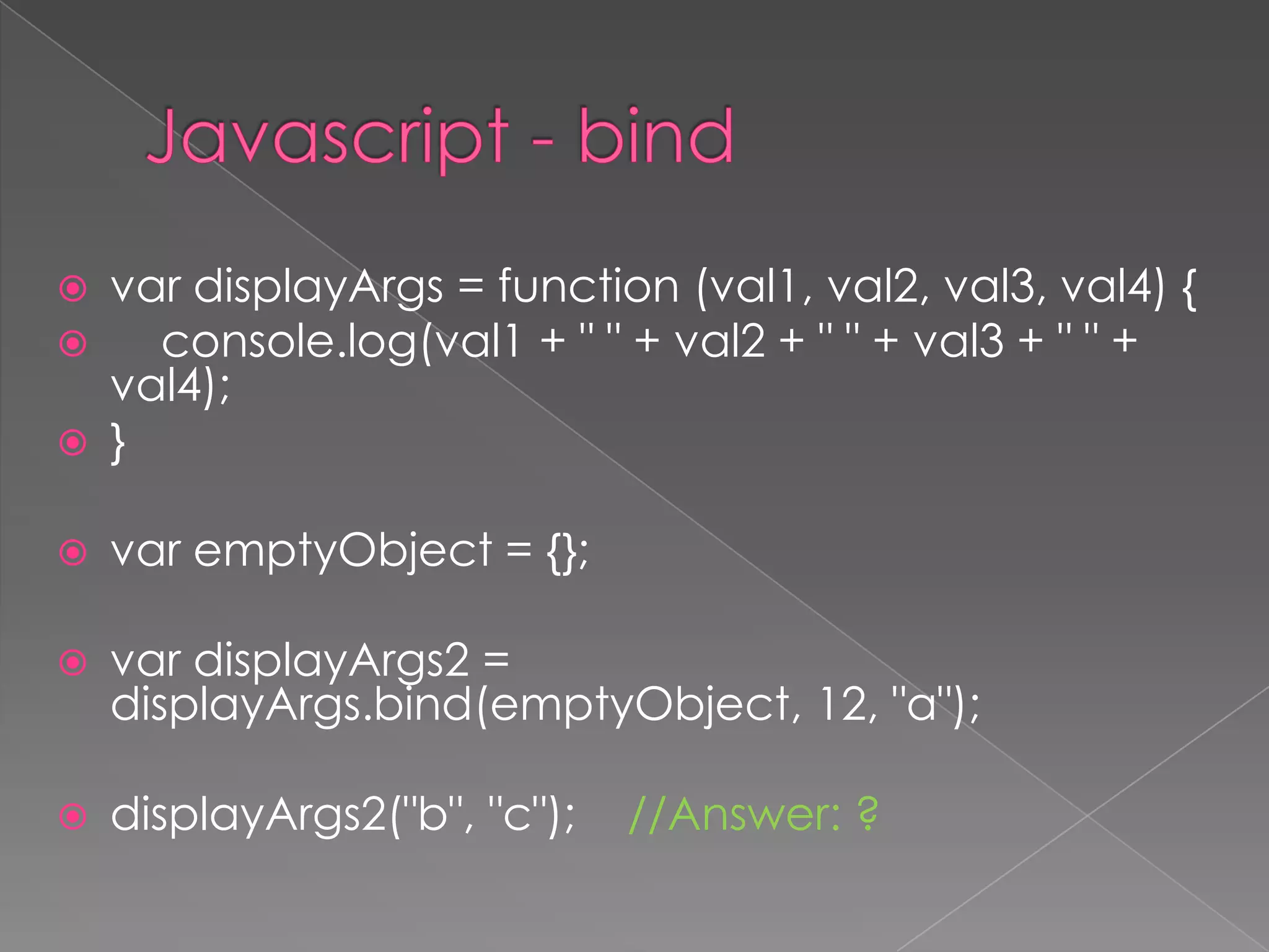  var displayArgs = function (val1, val2, val3, val4) {
 console.log(val1 + " " + val2 + " " + val3 + " " +
val4);
 }
 var emptyObject = {};
 var displayArgs2 =
displayArgs.bind(emptyObject, 12, "a");
 displayArgs2("b", "c"); //Answer: ?
 