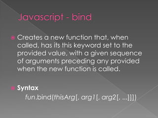  Creates a new function that, when
called, has its this keyword set to the
provided value, with a given sequence
of arguments preceding any provided
when the new function is called.
 Syntax
fun.bind(thisArg[, arg1[, arg2[, ...]]])
 