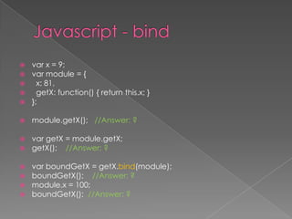  var x = 9;
 var module = {
 x: 81,
 getX: function() { return this.x; }
 };
 module.getX(); //Answer: ?
 var getX = module.getX;
 getX(); //Answer: ?
 var boundGetX = getX.bind(module);
 boundGetX(); //Answer: ?
 module.x = 100;
 boundGetX(); //Answer: ?
 