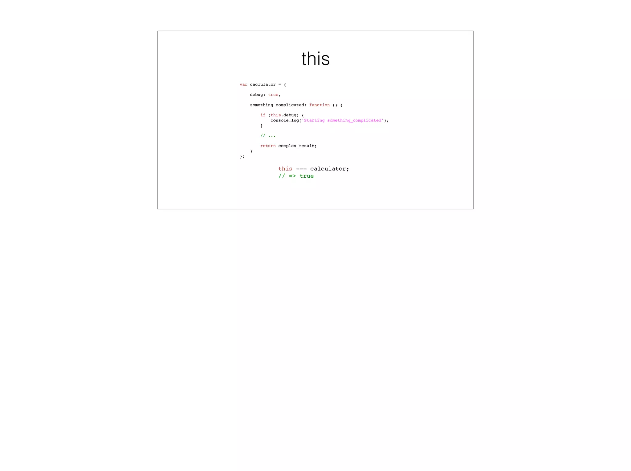 Scopes
var globalVar = 'found in global scope';
function global_function() {
var localVar = 'found in global_function';
function inner_function() {
var innerVar = 'found in inner_function';
console.log(globalVar, localVar, innerVar);
console.log(notFoundAnywhere);
}
inner_function();
}
global_function();
global scope
globalVar: ‘found in global scope’
global_function: [Function]
 