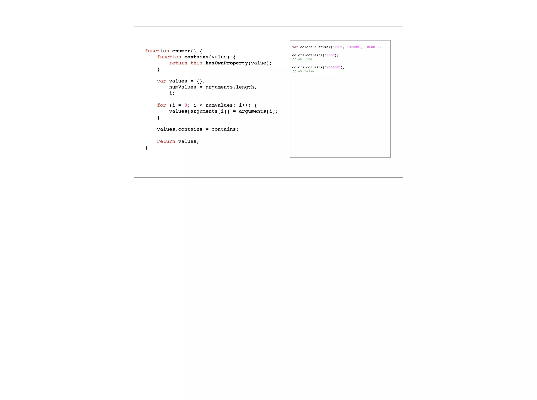 Functions as object properties
var calculator = {
debug: true,
something_complicated: function () {
if (this.debug) {
console.log('Starting something_complicated');
}
// ...
return complex_result;
}
};
calculator.something_complicated();
 