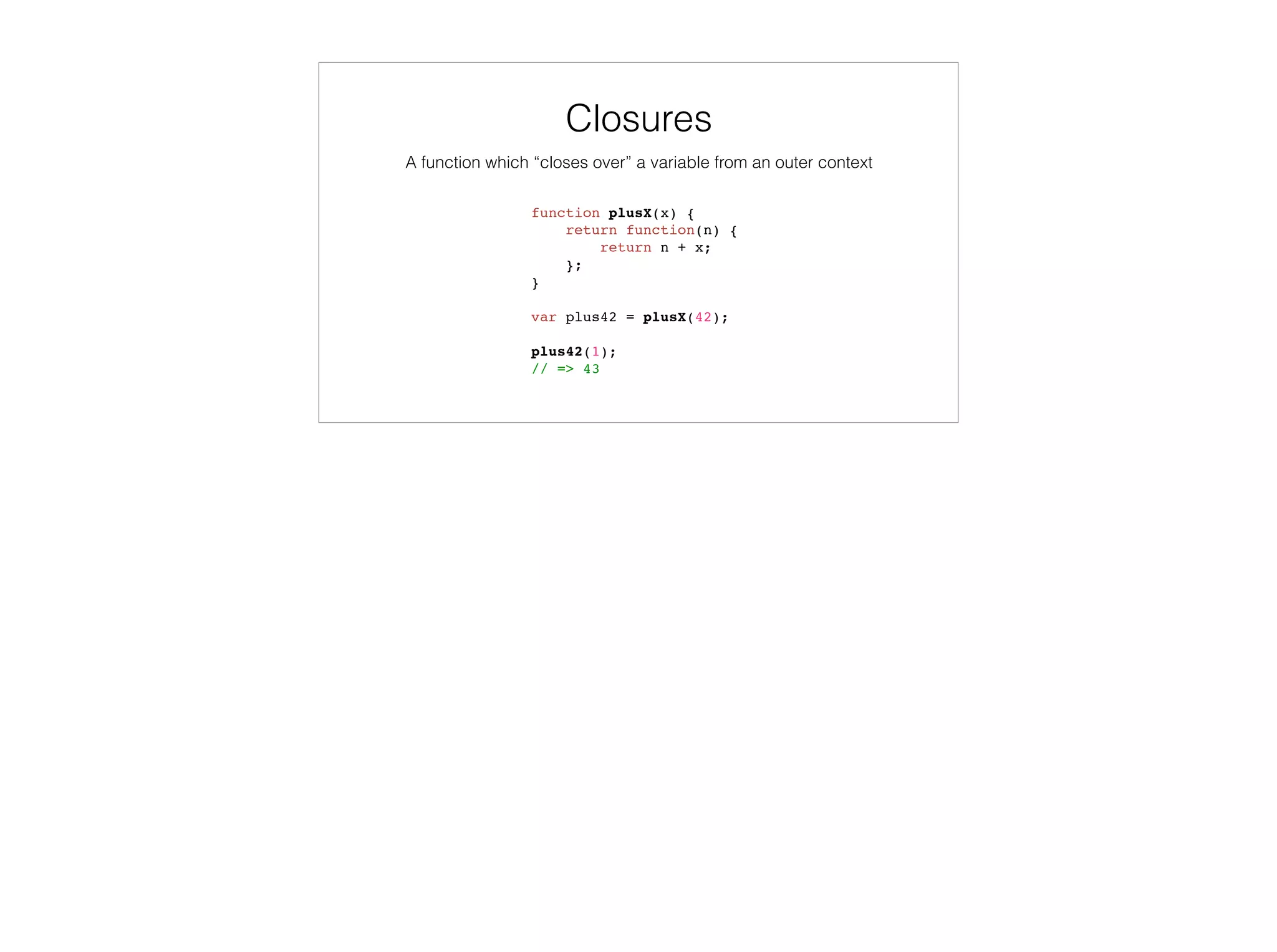 var colors = enumer('RED', 'GREEN', ‘BLUE’),
selectedColor = ‘RED’;
colors.contains(selectedColor);
// => true
selectedColor = ‘YELLOW’;
colors.contains(selectedColor);
// => false
function enumer() {
function contains (value) {
return this.hasOwnProperty(value);
}
var i, numValues = arguments.length,
values = {};
for (i = 0; i < numValues; i++) {
values[arguments[i]] = arguments[i];
}
values.contains = contains;
return values;
}
Variadic Functions
 