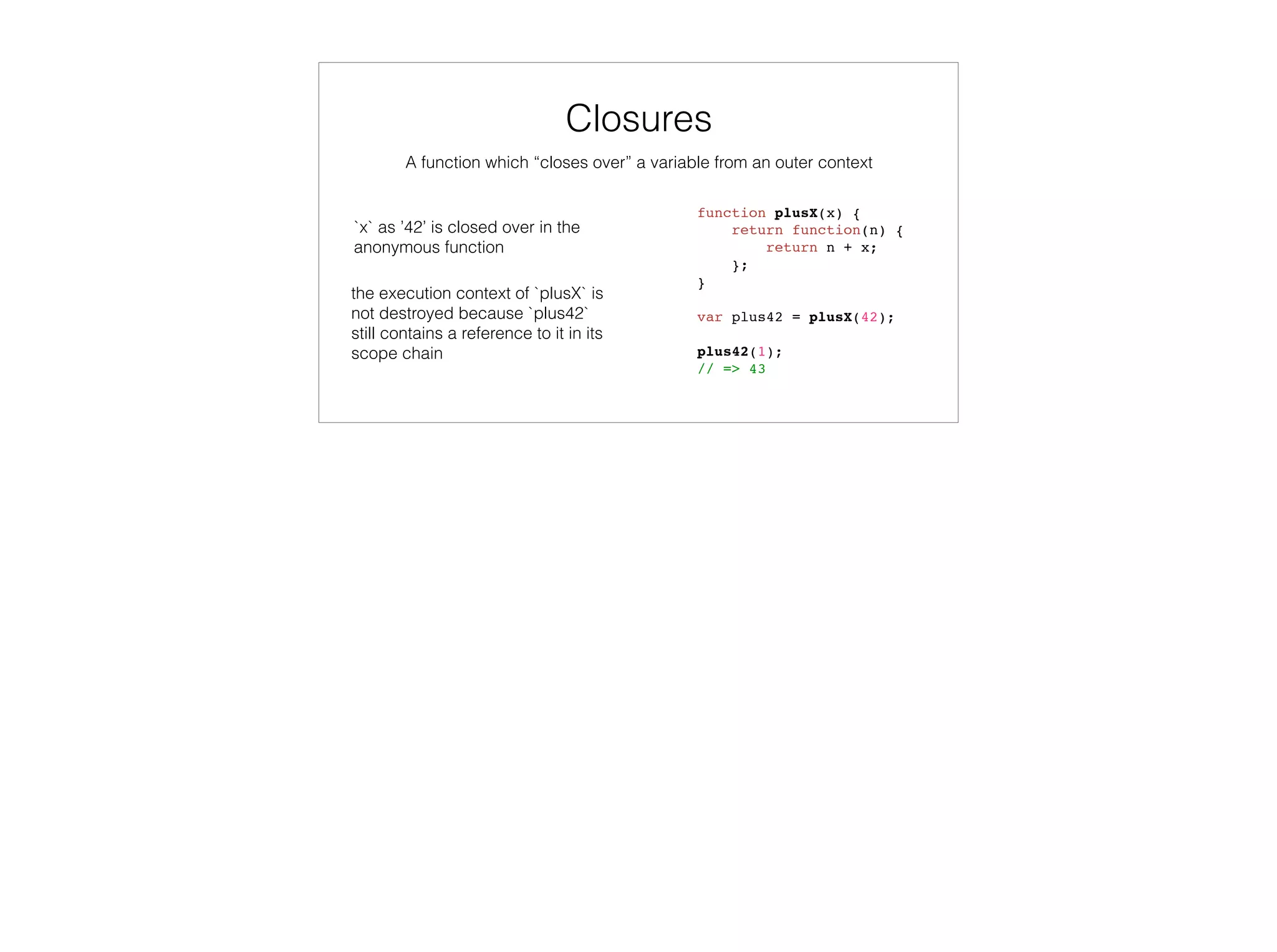 var colors = enumer('RED', 'GREEN', ‘BLUE’),
selectedColor = ‘RED’;
colors.contains(selectedColor);
// => true
selectedColor = ‘YELLOW’;
colors.contains(selectedColor);
// => false
function enumer() {
function contains (value) {
return this.hasOwnProperty(value);
}
var i, numValues = arguments.length,
values = {};
for (i = 0; i < numValues; i++) {
values[arguments[i]] = arguments[i];
}
values.contains = contains;
return values;
}
Variadic Functions
 