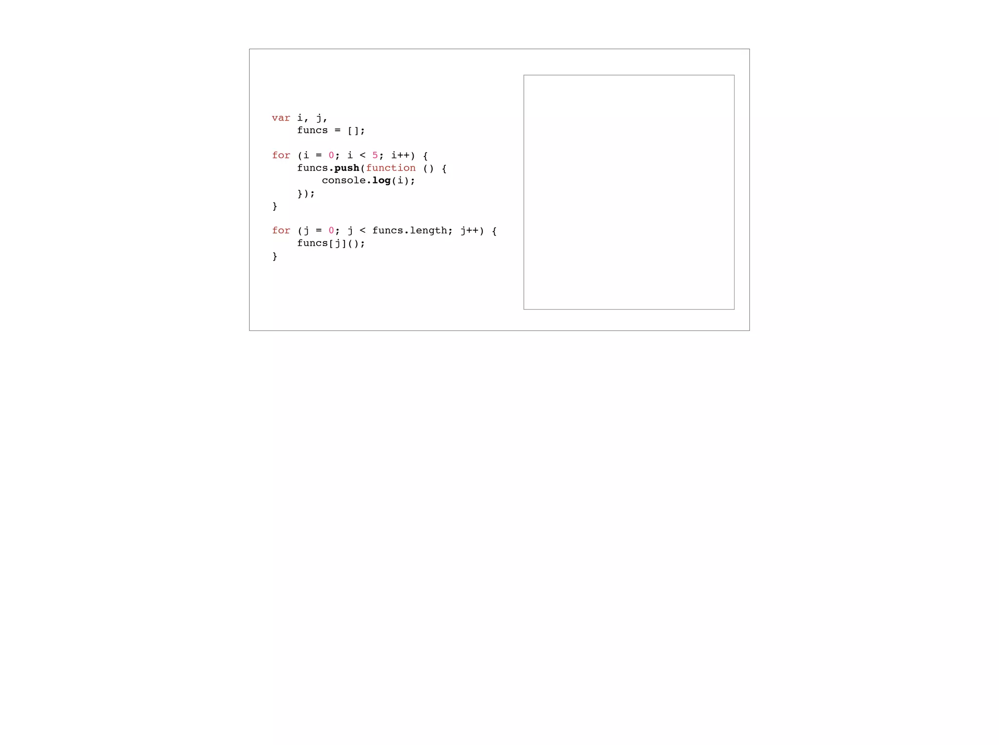 var colors = enumer('RED', 'GREEN', ‘BLUE’),
selectedColor = ‘RED’;
colors.contains(selectedColor);
// => true
selectedColor = ‘YELLOW’;
colors.contains(selectedColor);
// => false
function enumer() {
function contains (value) {
return this.hasOwnProperty(value);
}
var i, numValues = arguments.length,
values = {};
for (i = 0; i < numValues; i++) {
values[arguments[i]] = arguments[i];
}
values.contains = contains;
return values;
}
Variadic Functions
 