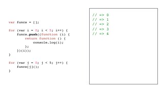 // => 0
// => 1
// => 2
// => 3
// => 4
var funcs = [];
for (var i = 0; i < 5; i++) {
funcs.push((function (i) {
return function () {
console.log(i);
};
})(i));
}
for (var j = 0; j < 5; j++) {
funcs[j]();
}
 